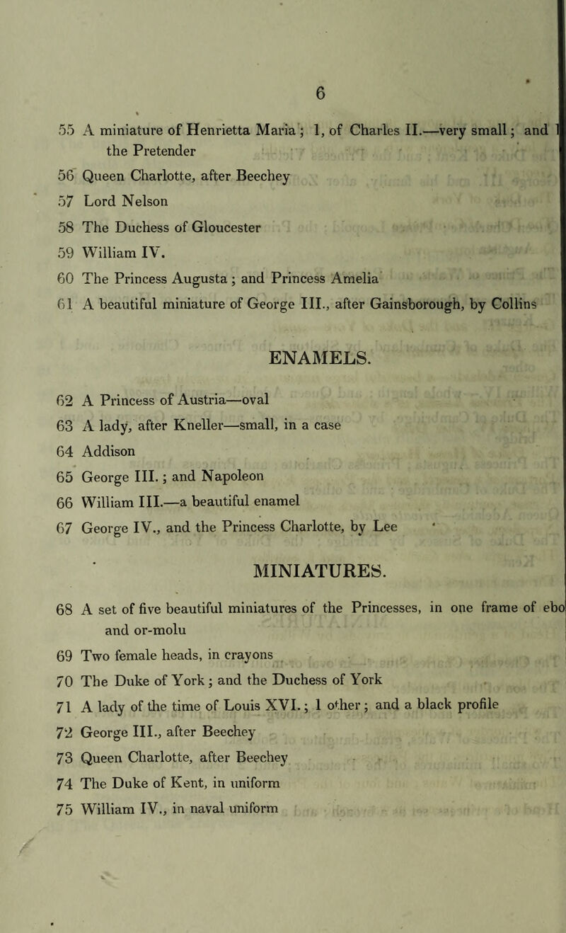 55 A miniature of Henrietta Maria ; 1, of Charles II.—very small; and 1 the Pretender 56 Queen Charlotte, after Beechey 57 Lord Nelson 58 The Duchess of Gloucester 59 William IV. GO The Princess Augusta ; and Princess Amelia 61 A beautiful miniature of George III., after Gainsborough, by Collins ENAMELS. 62 A Princess of Austria—oval 63 A lady, after Kneller—small, in a case 64 Addison 65 George III.; and Napoleon 66 William III.—a beautiful enamel 67 George IV., and the Princess Charlotte, by Lee MINIATURES. 68 A set of five beautiful miniatures of the Princesses, in one frame of ebo and or-molu 69 Two female heads, in crayons 70 The Duke of York ; and the Duchess of York 71 A lady of the time of Louis XVI.; 1 other ; and a black profile 72 George III., after Beechey 73 Queen Charlotte, after Beechey 74 The Duke of Kent, in uniform 75 William IV., in naval uniform