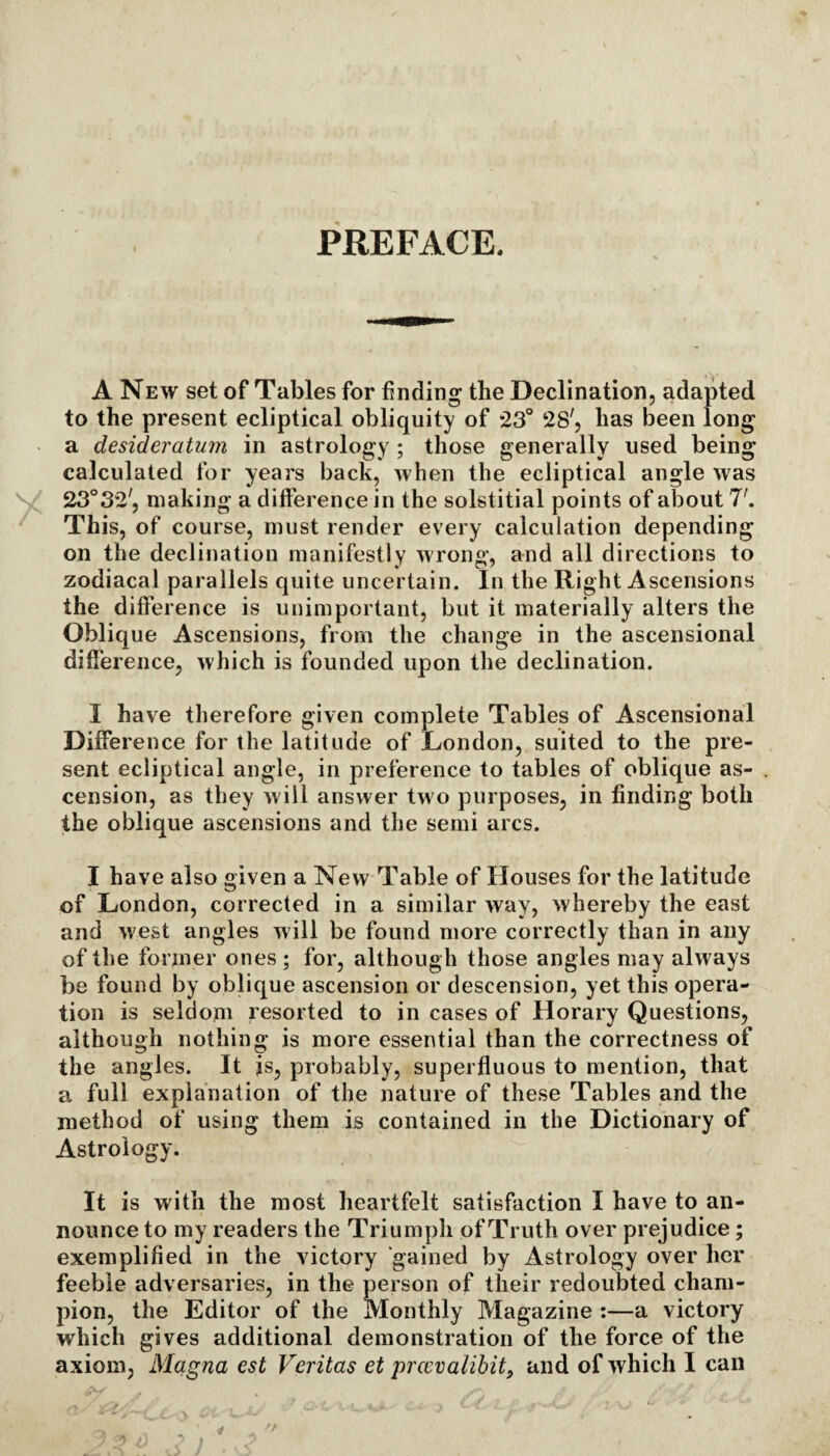 PREFACE. A New set of Tables for finding the Declination, adapted to the present ecliptical obliquity of 23° 28', has been long a desideratum in astrology ; those generally used being calculated for years back, when the ecliptical angle was 23°32', making a difference in the solstitial points of about 7'. This, of course, must render every calculation depending on the declination manifestly wrong, and all directions to zodiacal parallels quite uncertain. In the Right Ascensions the difference is unimportant, but it materially alters the Oblique Ascensions, from the change in the ascensional difference, which is founded upon the declination. I have therefore given complete Tables of Ascensional Difference for the latitude of London, suited to the pre¬ sent ecliptical angle, in preference to tables of oblique as¬ cension, as they will answer two purposes, in finding both the oblique ascensions and the semi arcs. I have also given a New Table of Houses for the latitude of London, corrected in a similar way, whereby the east and west angles will be found more correctly than in any of the former ones ; for, although those angles may alw ay s be found by oblique ascension or descension, yet this opera¬ tion is seldom resorted to in cases of Horary Questions, although nothing is more essential than the correctness of the angles. It is, probably, superfluous to mention, that a full explanation of the nature of these Tables and the method of using them is contained in the Dictionary of Astrology. It is with the most heartfelt satisfaction I have to an¬ nounce to my readers the Triumph of Truth over prejudice; exemplified in the victory gained by Astrology over her feeble adversaries, in the person of their redoubted cham¬ pion, the Editor of the Monthly Magazine :—a victory which gives additional demonstration of the force of the axiom, Magna est Veritas et prcevalibit9 and of which I can