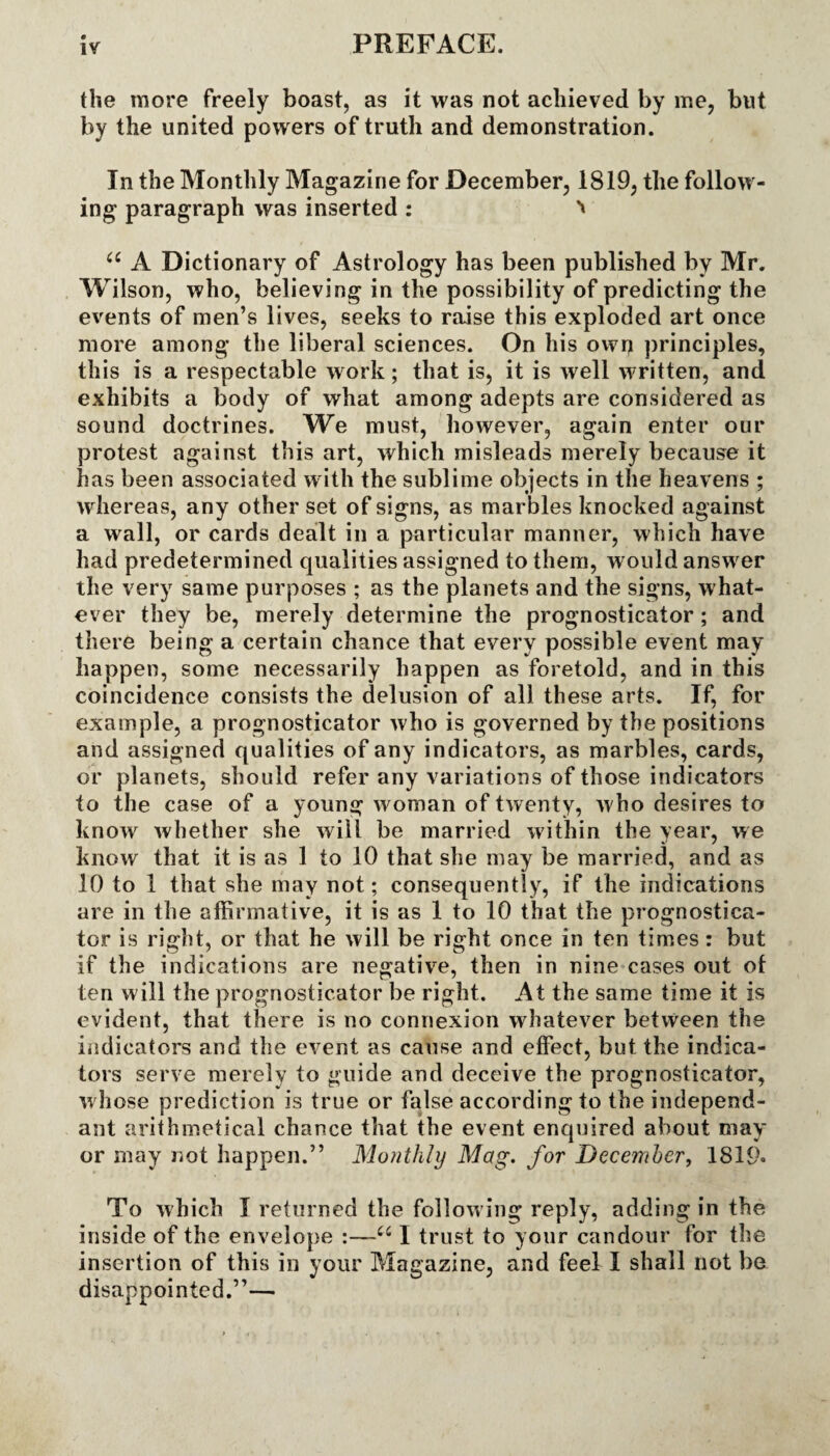 the more freely boast, as it was not achieved by me, but by the united powers of truth and demonstration. In the Monthly Magazine for December, 1819, the follow¬ ing paragraph was inserted : 66 A Dictionary of Astrology has been published by Mr. Wilson, who, believing in the possibility of predicting the events of men’s lives, seeks to raise this exploded art once more among the liberal sciences. On his own principles, this is a respectable work; that is, it is well written, and exhibits a body of what among adepts are considered as sound doctrines. We must, however, again enter our protest against this art, which misleads merely because it has been associated with the sublime objects in the heavens ; whereas, any other set of signs, as marbles knocked against a wall, or cards dealt in a particular manner, which have had predetermined qualities assigned to them, would answer the very same purposes ; as the planets and the signs, what¬ ever they be, merely determine the prognosticator ; and there being a certain chance that every possible event may happen, some necessarily happen as foretold, and in this coincidence consists the delusion of all these arts. If, for example, a prognosticator who is governed by the positions and assigned qualities of any indicators, as marbles, cards, or planets, should refer any variations of those indicators to the case of a young woman of twenty, who desires to know whether she will be married within the year, we know that it is as 1 to 10 that she may be married, and as 10 to 1 that she may not; consequently, if the indications are in the affirmative, it is as 1 to 10 that the prognostica¬ tor is right, or that he will be right once in ten times : but if the indications are negative, then in nine cases out ot ten will the prognosticator be right. At the same time it is evident, that there is no connexion whatever between the indicators and the event as cause and effect, but the indica¬ tors serve merely to guide and deceive the prognosticator, whose prediction is true or false according to the independ¬ ant arithmetical chance that the event enquired about may or may not happen.” Monthly Mag. for December, 1819» To which I returned the follow ing reply, adding in the inside of the envelope :—u I trust to your candour for the insertion of this in your Magazine, and feel I shall not be disappointed.”—