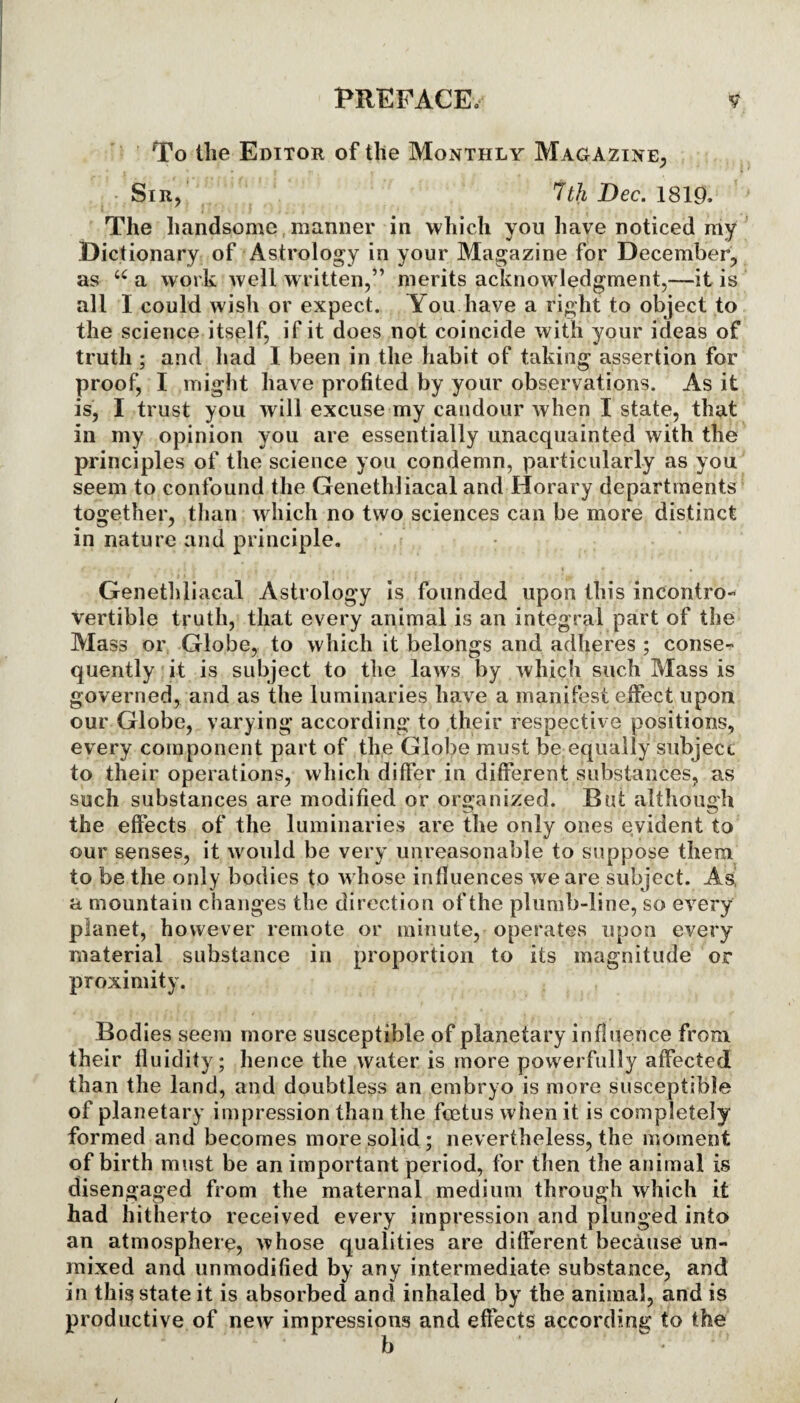 To the Editor of the Monthly Magazine, - Sir, 7th Dec. 1819, The handsome manner in which you have noticed my Dictionary of Astrology in your Magazine for December, as “ a work well written,” merits acknowledgment,—it is all I could wish or expect. You have a right to object to the science itself, if it does not coincide with your ideas of truth ; and had I been in the habit of taking assertion for proof, I might have profited by your observations. As it is, I trust you will excuse my candour when I state, that in my opinion you are essentially unacquainted with the principles of the science you condemn, particularly as you seem to confound the Genethliacal and Horary departments together, than which no two sciences can be more distinct in nature and principle. Genethliacal Astrology is founded upon this incontro¬ vertible truth, that every animal is an integral part of the Mass or Globe, to which it belongs and adheres ; conse¬ quently it is subject to the laws by which such Mass is governed, and as the luminaries have a manifest effect upon our Globe, varying according to their respective positions, every component part of the Globe must be equally subject to their operations, which differ in different substances, as such substances are modified or organized. But although the effects of the luminaries are the only ones evident to our senses, it would be very unreasonable to suppose them to be the only bodies to whose influences we are subject. As! a mountain changes the direction of the plumb-line, so every planet, however remote or minute, operates upon every material substance in proportion to its magnitude or proximity. Bodies seem more susceptible of planetary influence from their fluidity; hence the water is more powerfully affected than the land, and doubtless an embryo is more susceptible of planetary impression than the feetus when it is completely formed and becomes more solid; nevertheless, the moment of birth must be an important period, for then the animal is disengaged from the maternal medium through which it had hitherto received every impression and plunged into an atmosphere, whose qualities are different because un¬ mixed and unmodified by any intermediate substance, and it is absorbed and inhaled by the animal, and is of new impressions and effects according to the b in this stati productive