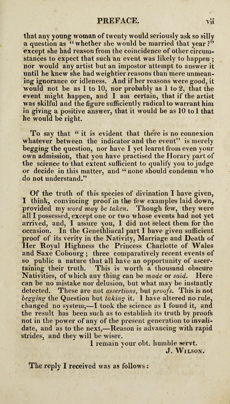 « « that any young woman of twenty would seriously ask so silly a question as “ whether she would be married that year except she had reason from the coincidence of other circum¬ stances to expect that such an event was likely to happen ; nor would any artist but an impostor attempt to answer it until he knew she had weightier reasons than mere unmean¬ ing ignorance or idleness. And if her reasons were good, it would not be as 1 to 10, nor probably as 1 to 2, that the event might happen, and I am certain, that if the artist was skilful and the figure sufficiently radical to warrant him in giving a positive answer, that it would be as 10 tol that he would be right. To say that u it is evident that there is no connexion whatever between the indicator and the event” is merely begging the question, nor have I yet learnt from even your own admission, that you have practised the Horary part of the science to that extent sufficient to qualify you to judge or decide in this matter, and w none should condemn who do not understand.” Of the truth of this species of divination I have given, I think, convincing proof in the few examples laid down, provided my word may be taken. Though few, they were all I possessed, except one or two whose events had not yet arrived, and, I assure you, I did not select them for the occasion. In the Genethliacal part I have given sufficient proof of its verity in the Nativity, Marriage and Death of Her Royal Highness the Princess Charlotte of Wales and Saxe Cobourg; three comparatively recent events of so public a nature that all have an opportunity of ascer¬ taining their truth. This is worth a thousand obscure Nativities, of which any thing can be made or said. Here can be no mistake nor delusion, but what may be instantly detected. These are not assertions, but proofs. This is not begging the Question but taking it. I have altered no rule, changed no system,—I took the science as I found it, and the result has been such as to establish its truth by proofs not in the power of any of the present generation to invali¬ date, and as to the next,—Reason is advancing with rapid strides, and they will be wiser. I remain your obt. humble servt. J. Wilson.