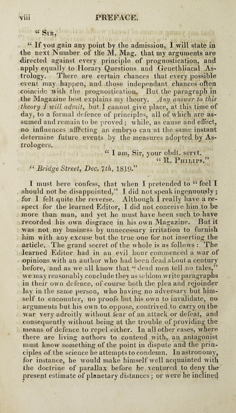 a Sir, a If you gain any point by tlie admission, I will state in the next Number of the M. Mag. that my arguments are directed against every principle of prognostication, and apply equally to Horary Questions and Genethliacal As¬ trology. There are certain chances that every possible event may happen, and those independant chances often coincide with the prognostication. But the paragraph in the Magazine best explains my theory. Any answer to this theory I will admit, but I cannot give place, at this time of day, to a formal defence of principles, all of which are as¬ sumed and remain to be proved ; while, as cause and effect, no influences affecting an embryo can at the same instant determine future events by the measures adopted by As¬ trologers. cc I am, Sir, your obdt. servt. 66 11. Philips.” Bridge Street, Dec. *Jth, 1819.” I must here confess, that when I pretended to iC feel I should not be disappointed,” I did not speak ingenuously * for I felt quite the reverse. Although I really have a re¬ spect for the learned Editor, I did not conceive him to be more than man, and yet he must have been such to have recorded his own disgrace in his own Magazine. But it was not my business by unnecessary irritation to furnish him with any excuse but the true one for not inserting the article. The grand secret of the whole is as follows : The learned Editor had in an evil hour commenced a war of opinions with an author who had been dead about a century before, and as we all know that u dead men tell no tales,” we may reasonably conclude they as seldom write paragraphs in their own defence, of course both the plea and rejoinder lay in the same person, who having no adversary but him¬ self to encounter, no proofs but his ow n to invalidate, no arguments but his own to oppose, contrived to carry on the war very adroitly w ithout fear of an attack or defeat, and consequently without being at the trouble of providing the means of defence to repel either. In all other cases, where there are living authors to contend with, an antagonist must know something of the point in dispute and the prin¬ ciples of the science he attempts to condemn. In astronomy, for instance, he would make himself well acquainted with the doctrine of parallax before he ventured to deny the present estimate of planetary distances • or w ere he inclined