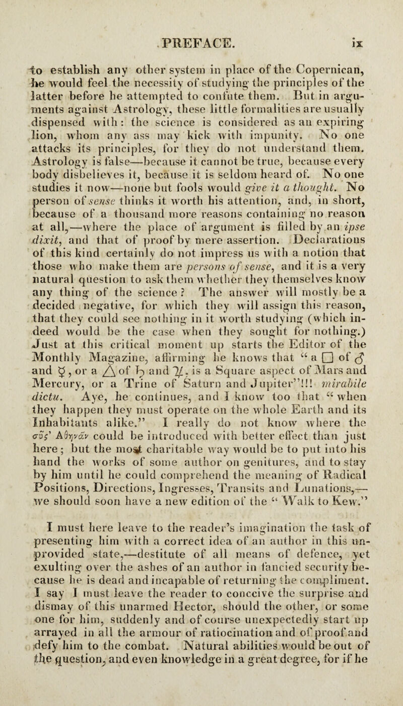 to establish any other system in place of the Copernican, he would feel the necessity of studying’ the principles of the latter before he attempted to confute them. But in argu¬ ments against Astrology, these little formalities are usually dispensed with: the science is considered as an expiring lion, whom any ass may kick with impunity. No one attacks its principles, for they do not understand them. Astrology is false—because it cannot be true, because every body disbelieves it, because it is seldom heard of. No one studies it now—none but fools would give it a thought. No person of sense thinks it worth his attention, and, in short, because of a thousand more reasons containing no reason at all,—where the place of argument is filled by an ipse dixit, and that of proof by mere assertion. Declarations of this kind certainly do not impress us with a notion that those who make them are persons o f sense, and it is a very natural question to ask them whether they themselves know any thing of the science ? The answer will mostly be a decided negative, for which they will assign this reason, that they could see nothing in it worth studying (which in¬ deed would be the case when they sought for nothing.) Just at this critical moment up starts the Editor of the Monthly Magazine, affirming he knows that “ a Q of <f§ and 3 ? or a Z5\ °f L and 1/. is a Square aspect of Mars and Mercury, or a Trine of Saturn and Jupiter”!!! mirdbile dictu. Aye, he continues, and 1 know too that u when they happen they must operate on the whole Earth and its Inhabitants alike.” I really do not know where the cruV AQyvav could be introduced with better effect than just here; but the most charitable w ay would be to put into his hand the works of some author on genitures, and to stay by him until he could comprehend the meaning* of Radical Positions, Directions, Ingresses, Transits and Lunations,— we should soon have a new edition of the “ Walk to Kew.” I must here leave to the reader’s imagination the task of presenting him with a correct idea of an author in this un¬ provided state,—destitute of all means of defence, yet exulting over the ashes of an author in fancied security be¬ cause he is dead and incapable of returning the compliment. I say I must leave the reader to conceive the surprise and dismay of this unarmed Hector, should the other, or some one for him, suddenly and of course unexpectedly start up arrayed in all the armour of ratiocination and of proof and defy him to the combat. Natural abilities w ould be out of the question, and even knowledge in a great degree, for if he