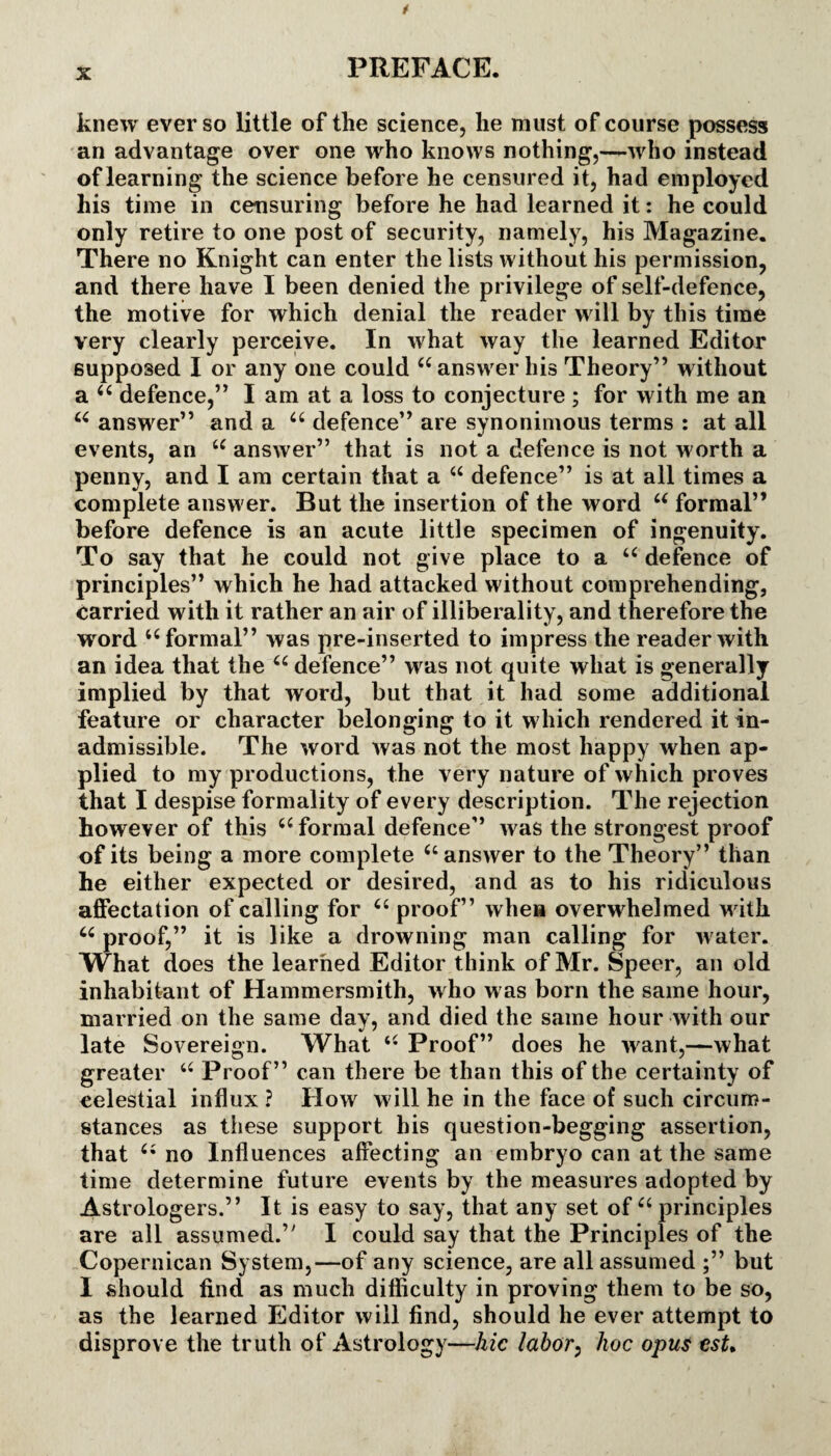 knew ever so little of the science, he must of course possess an advantage over one who knows nothing,—who instead of learning the science before he censured it, had employed his time in censuring before he had learned it: he could only retire to one post of security, namely, his Magazine. There no Knight can enter the lists without his permission, and there have I been denied the privilege of self-defence, the motive for which denial the reader will by this time very clearly perceive. In what way the learned Editor supposed I or any one could “answer his Theory” without a “ defence,” I am at a loss to conjecture ; for with me an “ answer” and a “ defence” are synonimous terms : at all events, an “ answer” that is not a defence is not worth a penny, and I am certain that a “ defence” is at all times a complete answer. But the insertion of the word “ formal” before defence is an acute little specimen of ingenuity. To say that he could not give place to a “ defence of principles” which he had attacked without comprehending, carried with it rather an air of illiberality, and therefore the wrord “formal” was pre-inserted to impress the reader with an idea that the “ defence” was not quite what is generally implied by that word, but that it had some additional feature or character belonging to it which rendered it in¬ admissible. The word was not the most happy when ap¬ plied to my productions, the very nature of which proves that I despise formality of every description. The rejection however of this “ formal defence” was the strongest proof of its being a more complete “answer to the Theory” than he either expected or desired, and as to his ridiculous affectation of calling for “ proof” when overwhelmed with “ proof,” it is like a drowning man calling for water. What does the learned Editor think of Mr. Speer, an old inhabitant of Hammersmith, who was born the same hour, married on the same day, and died the same hour with our late Sovereign. What “ Proof” does he want,—what greater “ Proof” can there be than this of the certainty of celestial influx ? How will he in the face of such circum¬ stances as these support his question-begging assertion, that “ no Influences affecting an embryo can at the same time determine future events by the measures adopted by Astrologers.” It is easy to say, that any set of “ principles are all assumed.” I could say that the Principles of the Copernican System,—of any science, are all assumed ;” but I should find as much difficulty in proving them to be so, as the learned Editor will find, should he ever attempt to disprove the truth of Astrology—hie labor, hoc opus esU