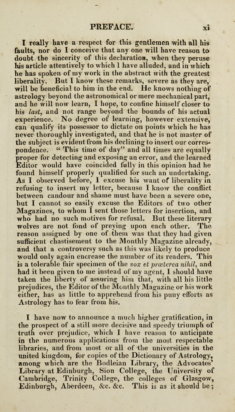 I really have a respect for this gentlemen with all his faults, nor do I conceive that any one will have reason to doubt the sincerity of this declaration, when they peruse Ids article attentively to which 1 have alluded, and in which he has spoken of my work in the abstract with the greatest liberality. But I know these remarks, severe as they are, will be beneficial to him in the end. He knows nothing of astrology beyond the astronomical or mere mechanical part, and he will now learn, I hope, to confine himself closer to his last, and not range beyond the bounds of his actual experience. No degree of learning, however extensive, can qualify its possessor to dictate on points which he has never thoroughly investigated, and that he is not master of the subject is evident from his declining to insert our corres¬ pondence. u This time of day” and all times are equally proper for detecting and exposing an error, and the learned Editor would have coincided fully in this opinion had he found himself properly qualified for such an undertaking. As I observed before, I excuse his want of liberality in refusing to insert my letter, because I know the conflict between candour and shame must have been a severe one, but I cannot so easily excuse the Editors of two other Magazines, to whom I sent those letters for insertion, and who had no such motives for refusal. But these literary wolves are not fond of preying upon each other. The reason assigned by one of them was that they had given sufficient chastisement to the Monthly Magazine already, and that a controversy such as this was likely to produce would only again encrease the number of its readers. This is a tolerable fair specimen of the vox et proeterea nihil, and had it been given to me instead of my agent, I should have taken the liberty of assuring him that, with all his little prejudices, the Editor of the Monthly Magazine or his work either, has as little to apprehend from his puny efforts as Astrology has to fear from his. I have now to announce a much higher gratification, in the prospect of a still more decisive and speedy triumph of truth over prejudice, which I have reason to anticipate in the numerous applications from the most respectable libraries, and from most or all of the universities in the united kingdom, for copies of the Dictionary of Astrology, among which are the Bodleian Library, the Advocates’ Library at Edinburgh, Sion College, the University of Cambridge, Trinity College, the colleges of Glasgow, Edinburgh, Aberdeen, &c. &c. This is as it should be;