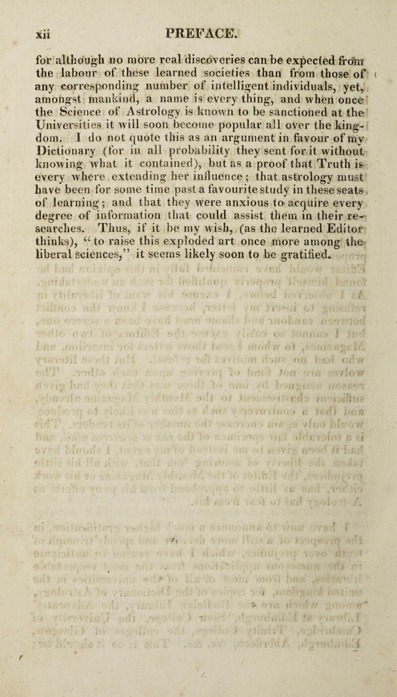 for although no more real discoveries can be expected frotn the labour of these learned societies than from those of ( any corresponding number of intelligent individuals, yet, amongst mankind, a name is every thing, and when once the Science of Astrology is known to be sanctioned at the Universities it will soon become popular all over the king¬ dom. I do not quote this as an argument in favour of mv Dictionary (for in all probability they sent for it without knowing what it contained), but as a proof that Truth is every where extending her influence; that astrology must have been for some time past a favourite study in these seats of learning; and that they were anxious to acquire every degree of information that could assist them in their re¬ searches. Thus, if it be my wish, (as the learned Editor thinks), “to raise this exploded art once more among the liberal sciences,” it seems likely soon to be gratified* /,