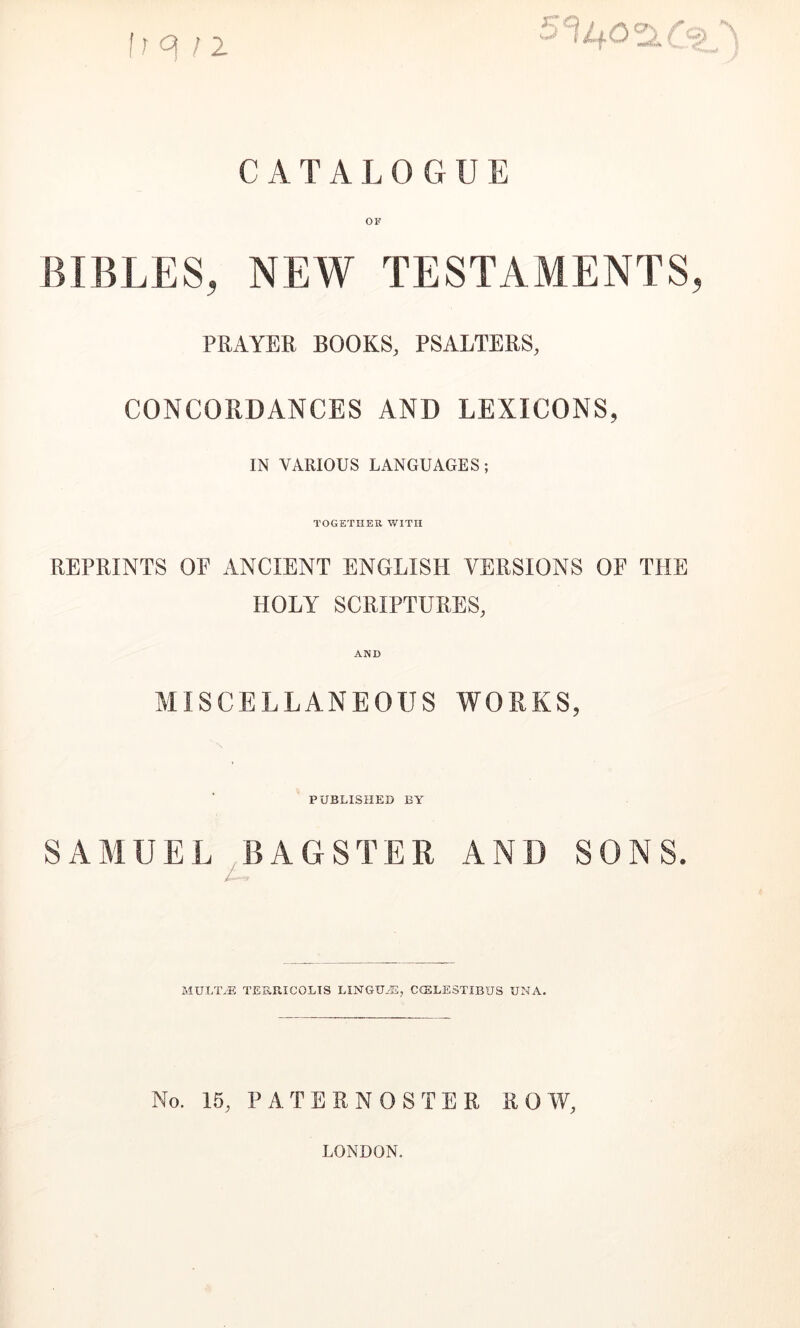 fr q /2 CATALOGUE Oir BIBLES, NEW TESTAMENTS, PRAYER BOOKS, PSALTERS, CONCOPtDANCES AND LEXICONS, IN VARIOUS LANGUAGES; TOGETHER WITH REPRINTS OE ANCIENT ENGLISH VERSIONS OF THE HOLY SCRIPTURES, AND MISCELLANEOUS WORKS, PUBLISHED BY SAMUEL ^BAGSTER AND SONS. MULT/E TEUPaCOLIS LINGU-®, CfELESTIBUS UNA. No. 15, PATEENOSTER ROW, LONDON.