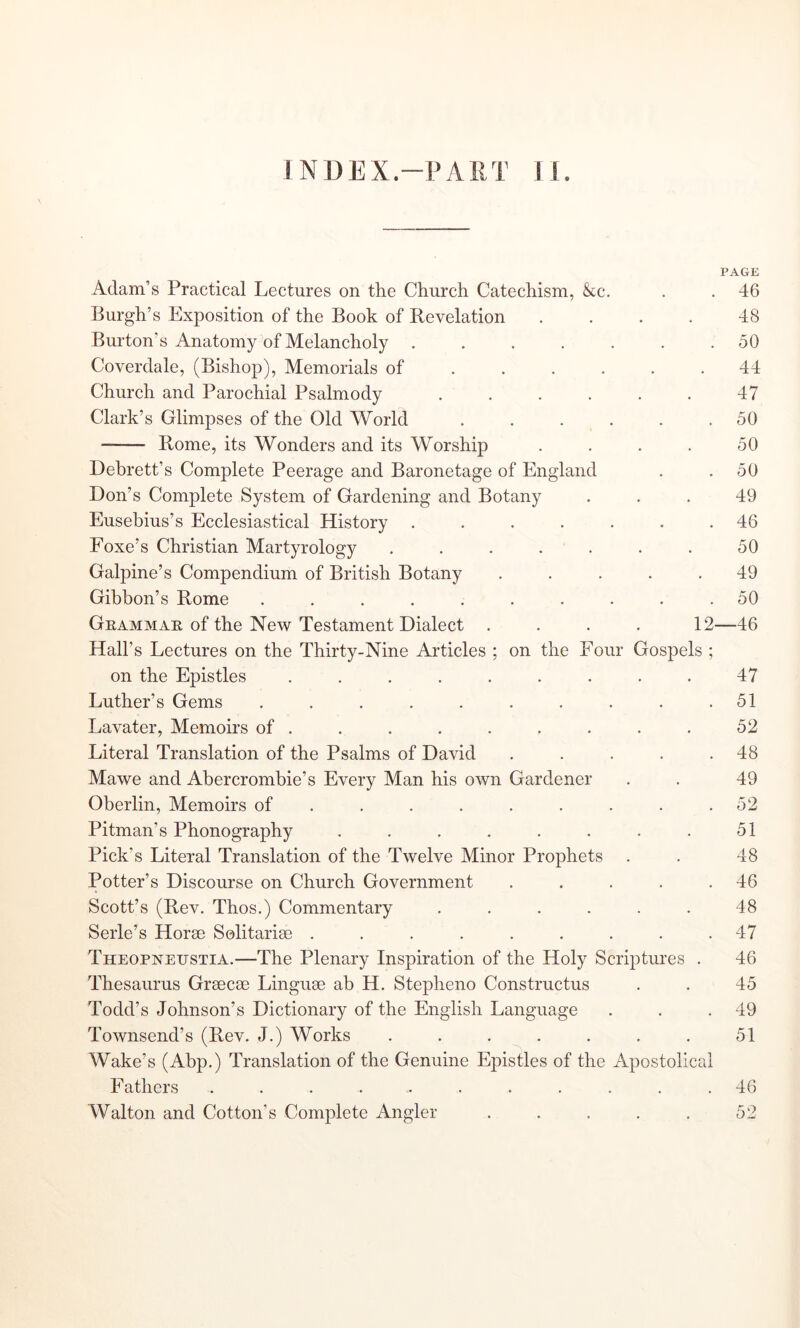 INDEX.-PAllT U. PAGE Adam’s Practical Lectures on the Church Catechism, kc. . . 46 Burgh’s Exposition of the Book of Revelation .... 48 Burton’s Anatomy of Melancholy 50 Coverdale, (Bishop), Memorials of ...... 44 Church and Parochial Psalmody 47 Clark’s Glimpses of the Old World . . . . . .50 —— Rome, its Wonders and its Worship . . . . 50 Debrett’s Complete Peerage and Baronetage of England . .50 Don’s Complete System of Gardening and Botany ... 49 Eusebius’s Ecclesiastical History ....... 46 Foxe’s Christian Martyrology . . . . . . . 50 Galpine’s Compendium of British Botany ..... 49 Gibbon’s Rome .......... 50 Gkammae of the New Testament Dialect .... 12—46 Hall’s Lectures on the Thirty-Nine Articles ; on the Four Gospels ; on the Epistles ......... 47 Luther’s Gems . . . . . . . . . .51 Lavater, Memoirs of ......... 52 Literal Translation of the Psalms of David . . . . .48 Mawe and Abercrombie’s Every Man his own Gardener . . 49 Oberlin, Memoirs of . . . . . . . . .52 Pitman’s Phonography . . . . . . . . 51 Pick’s Literal Translation of the Twelve Minor Prophets . . 48 Potter’s Discourse on Church Government . . . . .46 Scott’s (Rev. Thos.) Commentary ...... 48 Serle’s Horse Solitarise ......... 47 Theopneustia.—The Plenary Inspiration of the Holy Scriptures . 46 Thesaurus Grsecse Linguae ah H. Stepheno Constructus . . 45 Todd’s Johnson’s Dictionary of the English Language . . .49 Townsend’s (Rev. J.) Works . . . . . . . 51 Wake’s (Abp.) Translation of the Genuine Epistles of the Apostolical Fathers ........... 46 Walton and Cotton’s Complete Angler . . . . . 52