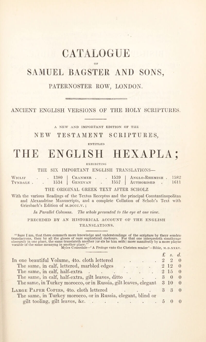 CATALOGUE OF SAMUEL BAGSTER AND SONS, PATEENOSTEE EOW, LONDON. ANCIENT ENGLISH VEESIONS OF THE HOLY SCEIPTUEES. A NEW AND IMPORTANT EDITION OF THE NEW TESTAMENT SCEIPTUEES, ENTITLED THE ENGLISH HEXAPLA; EXHIBITING THE SIX IMPORTANT ENGLISH TRANSLATIONS— WicLiF . . 1380 I Cranmer . . 1539 Anglo-Rhemish . 1582 Tyndale . . 1534 I Genevan . 1557 Authorised . 1611 THE ORIGINAL GREEK TEXT AFTER SCHOLZ With the various Readings of the Textus Receptus and the principal Constantinopolitan and Alexandrine Manuscripts, and a complete Collation of Scholz’s Text with Griesbach’s Edition of m.dccc.v. ; In Parallel Columns. The whole presented to the eye at one vieiv. PRECEDED BY AN HISTORICAL ACCOUNT OF THE ENGLISH TRANSLATIONS. “ Sure I am, that there commeth more knowledge and vnderstondinge of the scripture by theyr sondric translacyons, then by all the gloses of oure sophisticall doctours. For that one interpreteth somthynge obscurely in one place, the same translateth another (or els he him selfe) more manifestly by a more playne vocable of the same meanyng in another place.” Myles Couerdale—‘ A Prologe vnto the Christen reader’—Bible, m.d.xxxv. In one beautiful Volume, 4to. cloth lettered The same, in calf, lettered, marbled edges The same, in calf, half-extra ...... The same, in calf, half-extra, gilt leaves, ditto The same, in Turkey morocco, or in Russia, gilt leaves, elegant Large Paper Copies, 4to. cloth lettered The same, in Turkey morocco, or in Russia, elegant, blind or gilt tooling, gilt leaves, &c. ...... £ s. d. 2 2 0 2 12 0 2 15 0 3 0 0 3 10 0 3 3 0 5 0 0
