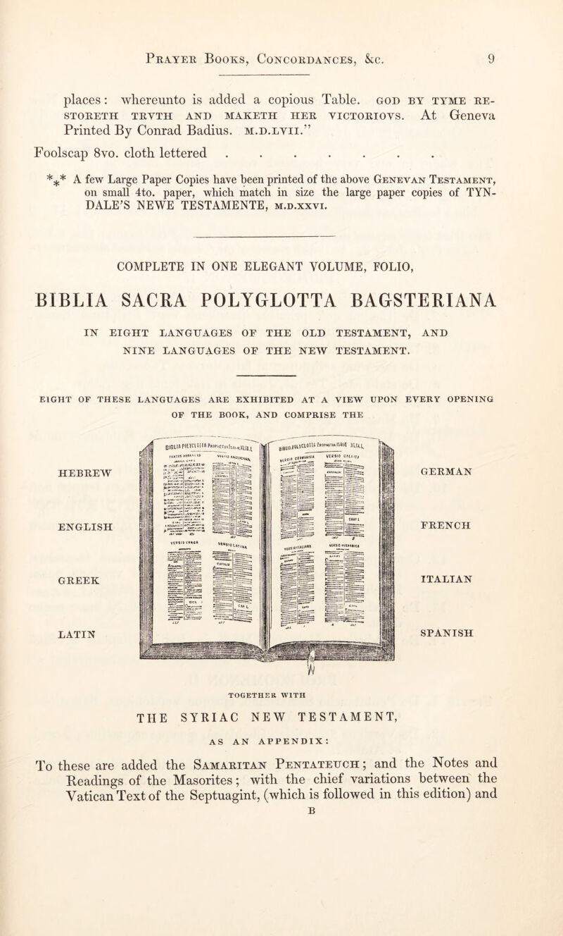places: whereunto is added a copious Table, god by tyme be- STOBETH TBVTH AND MAKETH HEB YICTOBIOYS. At Geneva Printed By Conrad Badius. m.d.eyii.” Foolscap 8vo. cloth lettered ....... A few Large Paper Copies have been printed of the above Genevan Testament, on small 4to. paper, which match in size the large paper copies of TYN- DALE’S NEWE TESTAMENTE, m.d.xxvi. COMPLETE IN ONE ELEGANT VOLUME, FOLIO, BIBLIA SACRA POLYGLOTTA BAGSTERIANA IN EIGHT LANGHAGES OF THE OLD TESTAMENT, AND NINE LANGHAGES OF THE NEW TESTAMENT. EIGHT or THESE LANGUAGES ARE EXHIBITED AT A VIEW UPON EVERY OPENING OF THE BOOK, AND COMPRISE THE HEBBEW ENGLISH GBEEK LATIN GEBMAN FBENCH ITALIAN SPANISH THE SYRIAC NEW TESTAMENT, AS AN appendix: To these are added the Samabitan Pentatehch ; and the Notes and Readings of the Masorites; with the chief variations between the Vatican Text of the Septuagint, (which is followed in this edition) and B