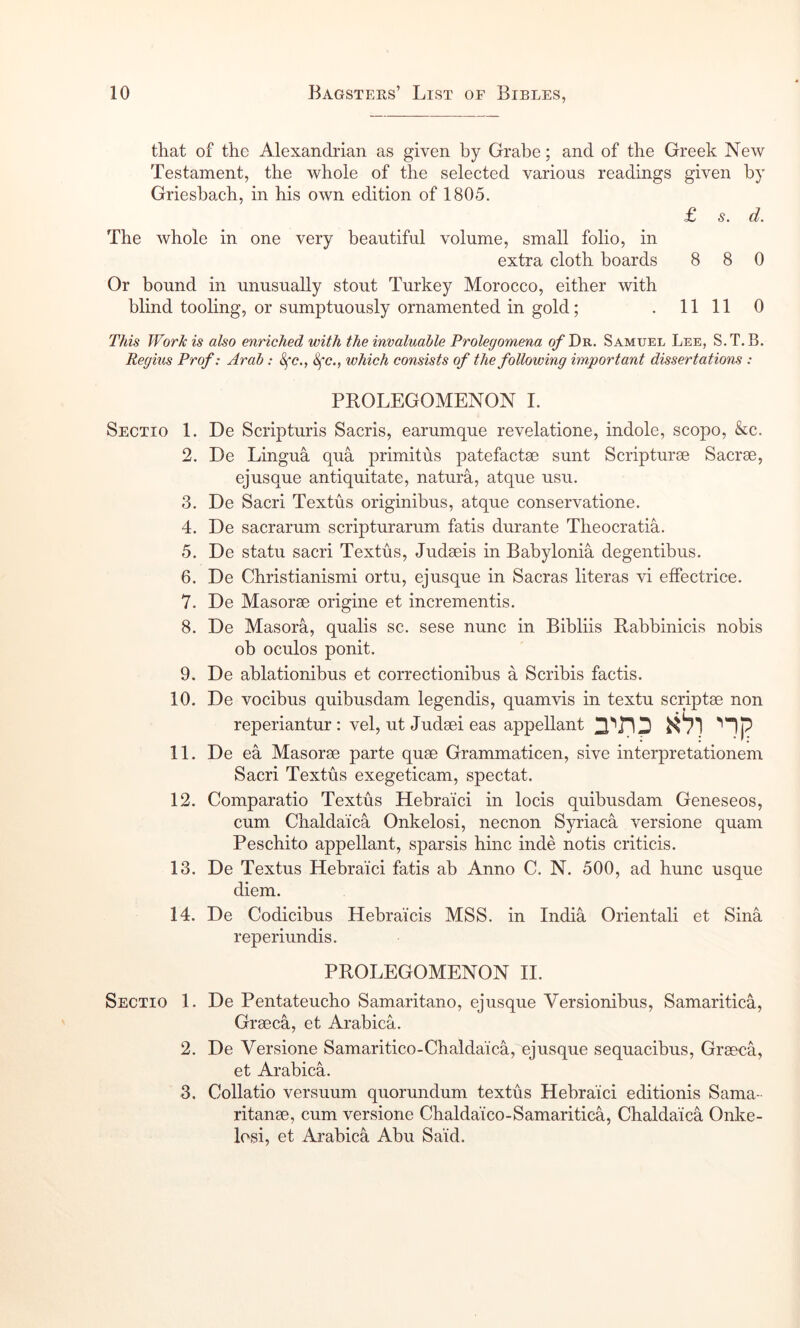 that of the Alexandrian as given by Grahe; and of the Greek New Testament, the whole of the selected various readings given by Grieshach, in his own edition of 1805. £ s. d. The whole in one very beautiful volume, small folio, in extra cloth boards 8 8 0 Or bound in unusually stout Turkey Morocco, either with blind tooling, or sumptuously ornamented in gold; .11110 This Work is also enriched with the invaluable Prolegomena ofT>^. Samuel Lee, S.T.B. Regius Prof: Arab: 8fc., 8fc., which consists of the following important dissertations : Sectio 1. 2. 3. 4. 5. 6. 7. 8. 9. 10. 11. 12. 13. 14. Sectio 1. 2. 3. PROLEGOMENON I. De Scripturis Sacris, earumque revelatione, indole, scopo, &c. De Lingua qua primitus patefactae sunt Scripturse Sacree, ejusque antiquitate, natura, atque usu. De Sacri Textus originibus, atque conservatione. De sacrarum scripturarum fatis durante Theocratia. De statu sacri Textus, Judseis in Babylonia degentibus. De Christianismi ortu, ej usque in Sacras literas vi effectrice. De Masorse origine et incrementis. De Masora, qualis sc. sese nunc in Bibliis Rabbinicis nobis ob oculos ponit. De ablationibus et correctionibus a Scribis factis. De vocibus quibusdam legendis, quamvis in textu scriptae non reperiantur: vel, ut Judaei eas appellant '’Ip De ea Masorae parte quae Grammaticen, sive interpretationem Sacri Textus exegeticam, spectat. Comparatio Textus Hebraici in locis quibusdam Geneseos, cum Chalda’ica Onkelosi, necnon Syriaca versione quam Peschito appellant, sparsis hinc inde notis criticis. De Textus Hebraici fatis ab Anno C. N. 500, ad hunc usque diem. De Codicibus Hebraicis MSS. in India Orientali et Sina reperiundis. PROLEGOMENON II. De Pentateucho Samaritano, ejusque Versionibus, Samaritica, Graeca, et Arabica. De Versione Samaritico-Chaldaica,'ejusque sequacibus, Graeca, et Arabica. Collatio versuum quorundum textus Hebraici editionis Sama- ritanae, cum versione Chaldaico-Samaritica, Chaldaica Onke- losi, et Arabica Abu Said.