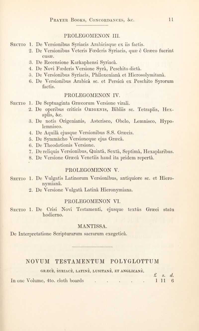 Sectio 1. 3. 4. 5. 6. Sectio 1. 2. 3. 4. 5. 6. 7. 8. Sectio 1. 2. Sectio 1. PROLEGOMENON III. De Versionibus Syriacis Arabicisque ex iis factis. De Versionibus Veteris Foederis Syriacis, quae e Graeco fuerint cusae. De Recensione Karkapbensi Syriaca. De Novi Foederis Versione Syra, Peschito dicta. De Versionibus Syriacis, Philoxeniana et Hierosolymitana. De Versionibus Arabica sc. et Persica ex Pescbito Syrorum factis. PROLEGOMENON IV. De Septuaginta Graecorum Versione virali. De operibus criticis Okigenis, Bibliis sc. Tetraplis, Hex- aplis, &c. De notis Origenianis, Asterisco, Obelo, Lemnisco, Hypo- lemnisco. De Aquila ejusque Versionibus S.S. Graecis. De Symmacho Versioneque ejus Graeca. De Theodotionis Versione. Dereliquis Versionibus, Quinta, Sexta, Septima, Hexaplaribus. De Versione Graeca Venetiis baud ita pridem reperta. PROLEGOMENON V. De Vulgatis Latinorum Versionibus, antiquiore sc. et Hiero- nymiana. De Versione Vulgata Latina Hieronymiana. PROLEGOMENON VI. De Crisi Novi Testamenti, ejusque textus Graeci statu hodierno. MANTISSA. De Interpretatione Scripturarum sacrarum exegetica. NOVUM TESTAMENTUM POLYGLOTTUM gra:ce, syriace, latine, lusitane, et anglicane, In one Volume, 4to. cloth boards £ s • 1 11 6