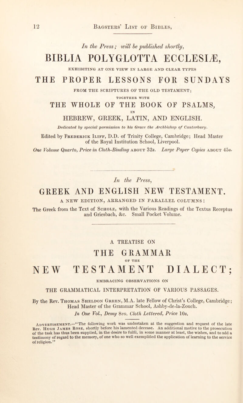 In the Press; will he published shortly, BIBLIA POLYGLOTTA ECCLESI^, EXHIBITING AT ONE VIEW IN LARGE AND CLEAR TYPES THE PROPER LESSONS FOR SUNDAYS FROM THE SCRIPTURES OF THE OLD TESTAMENT; TOGETHER WITH THE WHOLE OE THE BOOK OF PSALMS, IN HEBREW, GREEK, LATIN, AND ENGLISH. Dedicated by special permission to his Grace the Archbishop of Canterbury, Edited by Frederick Iliff, D.D. of Trinity College, Cambridge; Head Master of the Royal Institution School, Liverpool. One Volume Quarto, Price in Cloth-Binding about 32s. Large Paper Copies about 45s. In the Press, GREEK AND ENGLISH NEW TESTAMENT. A NEW EDITION, ARRANGED IN PARALLEL COLUMNS : The Greek from the Text of Scholz, with the Various Readings of the Textus Receptus and Griesbach, &c. Small Pocket Volume. A TREATISE ON THE GRAMMAR OF THE NEW TESTAMENT DIALECT; EMBRACING OBSERVATIONS ON THE GRAMMATICAL INTERPRETATION OF VARIOUS PASSAGES. By the Rev. Thomas Sheldon Green, M.A. late Fellow of Christ’s College, Cambridge; Head Master of the Grammar School, Ashby-de-la-Zouch. In One VoL, Demy Hvo. Cloth Lettered, Price 10s. Advertisement.—“The following work was undertaken at the suggestion and request of the late Rev. Hugh James Rose, shortly before his lamented decease. An additional motive to the prosecution of the task has thus been supplied, in the desire to fulfil, in some manner at least, the wishes, and to add a testimony of regard to the memory, of one who so well exemplified the application of learning to the service of religion.”