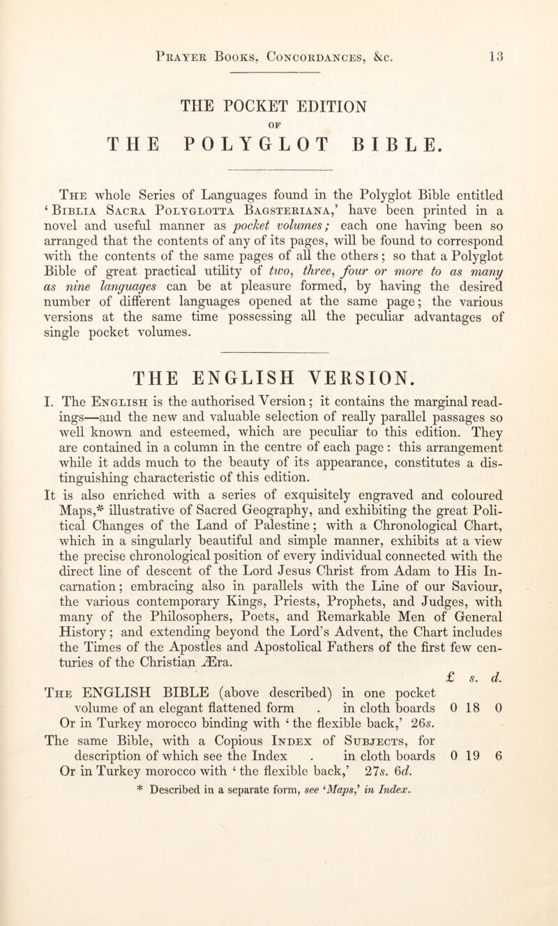 THE POCKET EDITION OF THE POLYGLOT BIBLE. The whole Series of Languages found in the Polyglot Bible entitled ‘ Bibeia Sacra Polyglotta Bagsteriana,’ have been printed in a novel and useful manner as pocket 'colmnes; each one having been so arranged that the contents of any of its pages, will be found to correspond with the contents of the same pages of all the others; so that a Polyglot Bible of great practical utility of tico^ three^ four or more to as many as nine languages can be at pleasure formed, by having the desired number of different languages opened at the same page; the various versions at the same time possessing all the peculiar advantages of single pocket volumes. THE ENGLISH VERSION. I. The English is the authorised Version; it contains the marginal read- ings—and the new and valuable selection of really parallel passages so well known and esteemed, which are peculiar to this edition. They are contained in a column in the centre of each page : this arrangement while it adds much to the beauty of its appearance, constitutes a dis- tinguishing characteristic of this edition. It is also enriched with a series of exquisitely engraved and coloured Maps,^' illustrative of Sacred Geography, and exhibiting the great Poli- tical Changes of the Land of Palestine; with a Chronological Chart, which in a singularly beautiful and simple manner, exhibits at a view the precise chronological position of every individual connected with the direct line of descent of the Lord Jesus Christ from Adam to His In- carnation ; embracing also in parallels with the Line of our Saviour, the various contemporary Kings, Priests, Prophets, and Judges, with many of the Philosophers, Poets, and Remarkable Men of General History; and extending beyond the Lord’s Advent, the Chart includes the Times of the Apostles and Apostolical Fathers of the first few cen- turies of the Christian ^ra. £ s. d. The ENGLISH BIBLE (above described) in one pocket volume of an elegant flattened form . in cloth boards 0 18 0 Or in Turkey morocco binding with ^ the flexible back,’ 265. The same Bible, with a Copious Index of Subjects, for description of which see the Index . in cloth boards 0 19 6 Or in Turkey morocco with ‘ the flexible back,’ 275. Qd. * Described in a separate form, see ‘•Mapsi in Index.