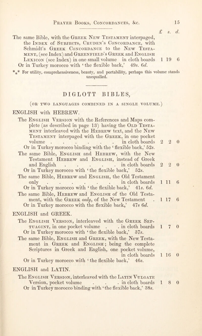 £ s. d. The same Bible, with the Greek New Testament interpaged, the Index of Sdrjects, Crdden’s Concordance, with Schmidt’s Greek Concordance to the New Testa- ment, (see Index) and Greenfield’s Greek and English Lexicon (see Index) in one small volume in cloth boards 1 19 6 Or in Turkey morocco with ‘ the flexible back,’ 49s. Qd. For utility, comprehensiveness, beauty, and portability, perhaps this volume stands unequalled. BIGLOTT BIBLES, (or two languages combined in a single volume.) ENGLISH with HEBBEW. The English Version with the References and Maps com- plete (as described in page 13) having the Old Testa- ment interleaved with the Hebrew text, and the New Testament interpaged with the Greek, in one pocket volume ...... in cloth boards 220 Or in Turkey morocco binding with the ‘ flexible back,’ 52s. The same Bible, English and Hebrew, with the New Testament Hebrew and English, instead of Greek and English . . . . .in cloth boards 2 2 0 Or in Turkey morocco with ‘ the flexible back,’ 52s. The same Bible, Hebrew and English, the Old Testament only ...... in cloth boards 111 6 Or in Turkey morocco with ‘ the flexible back,’ 41s. Qd. The same Bible, Hebrew and English of the Old Testa- ment, with the Greek 07ily, of the New Testament . 1 17 6 Or in Turkey morocco with the flexible back,’ 47s Qd. ENGLISH and GREEK. The English Version, interleaved with the Greek Sep- TUAGiNT, in one pocket volume . . in cloth boards 17 0 Or in Turkey morocco with ‘ the flexible back,’ 37s. The same Bible, English and Greek, with the New Testa- ment in Greek and English ; being the complete Scriptures in Greek and English, one pocket volume, in cloth boards 116 0 Or in Turkey morocco with the flexible back,’ 46s. ENGLISH and LATIN. The English Version, interleaved with the Latin Vulgate Version, pocket volume . . .in cloth boards 18 0