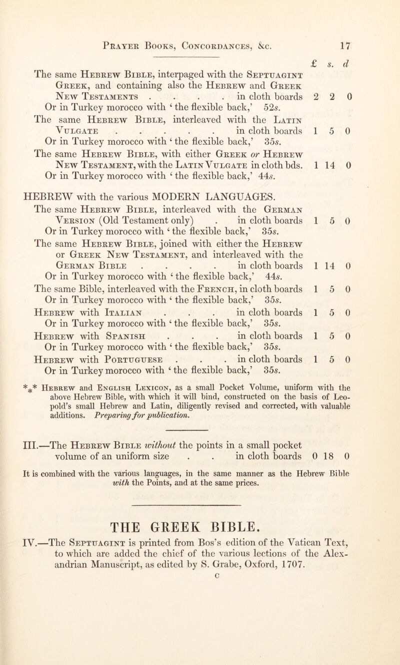 £ s. d The same Hebrew Bibee, interpaged with the Septuagint Greek, and containing also the Hebrew and Greek New Testaments . . . .in cloth boards 2 2 0 Or in Turkey morocco with ‘ the flexible back,’ 525. The same Hebrew Bible, interleaved with the Latin Vulgate ..... in cloth boards 150 Or in Turkey morocco with ‘ the flexible back,’ 355. The same Hebrew Bible, with either Greek or Hebrew New Testament, with the Latin Vulgate in cloth bds. 1 14 0 Or in Turkey morocco with ^ the flexible back,’ 44,?. HEBREW with the various MODERN LANGUAGES. The same Hebrew Bible, interleaved with the German Version (Old Testament only) . in cloth boards Or in Turkey morocco with ‘ the flexible back,’ 355. The same Hebrew Bible, joined with either the Hebrew or Greek New Testament, and interleaved with the German Bible .... in cloth boards Or in Turkey morocco with ‘ the flexible back,’ 445. The same Bible, interleaved with the French, in cloth boards Or in Turkey morocco with ‘ the flexible back,’ 355. Hebrew with Italian ... in cloth boards Or in Turkey morocco with ‘ the flexible back,’ 355. Hebrew with Spanish ... in cloth boards Or in Turkey morocco with ‘ the flexible back,’ 355. Hebrew mth Portuguese . . .in cloth boards Or in Turkey morocco with the flexible back,’ 355. 1 5 0 1 14 0 1 5 0 1 5 0 1 5 0 15 0 Hebrew and English Lexicon, as a small Pocket Volume, uniform with the above Hebrew Bible, with which it will bind, constructed on the basis of Leo- pold’s small Hebrew and Latin, diligently revised and corrected, with valuable additions. Preparing for publication. HI.—The Hebrew Bible without the points in a small pocket volume of an uniform size . . in cloth boards 0 18 0 It is combined with the various languages, in the same manner as the Hebrew Bible loith the Points, and at the same prices. THE GREEK BIBLE. IV.—The Septuagint is printed from Bos’s edition of the Vatican Text, to which are added the chief of the various lections of the Alex- andrian Manuscript, as edited by S. Grabe, Oxford, 1707. c