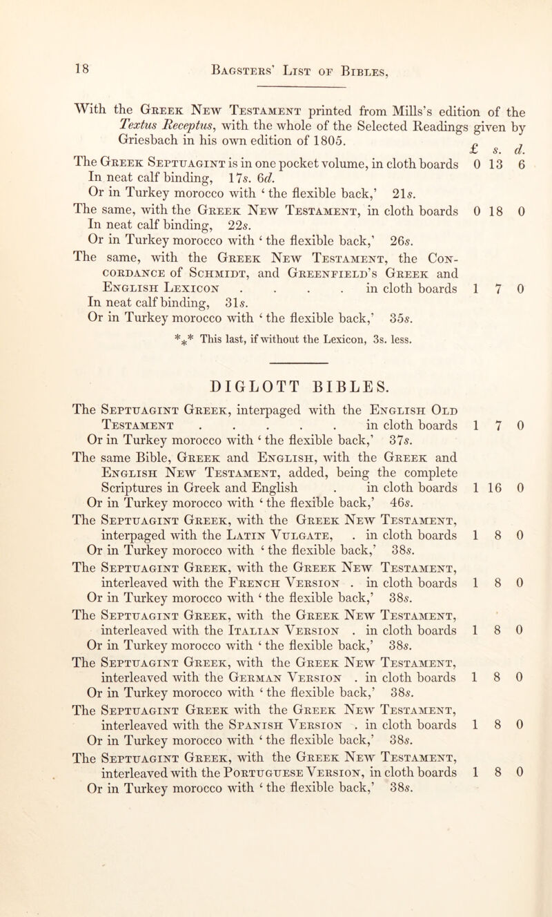 With the Geeek New Testament printed from Mills’s edition of the Textus Receptus, with the whole of the Selected Readings given by Griesbach in his own edition of 1805. ^ i* s» cl. The Geeek Septuagint is in one pocket volume, in cloth boards 0 13 6 In neat calf binding, ITs. Qd. Or in Turkey morocco with ‘ the flexible back,’ 21s. The same, with the Geeek New Testament, in cloth boards 0 18 0 In neat calf binding, 22s. Or in Turkey morocco with ‘ the flexible back,’ 205. The same, with the Geeek New Testament, the Con- COEDANCE of ScHMiDT, and Geeeneield’s Geeek and English Lexicon .... in cloth boards 170 In neat calf binding, 315. Or in Turkey morocco with ^ the flexible back,’ S5s. This last, if without the Lexicon, 3s. less. DIGLOTT BIBLES. The Septtjagint Geeek, interpaged with the English Old Testament in cloth boards 17 0 Or in Turkey morocco with ‘ the flexible back,’ 37s. The same Bible, Geeek and English, with the Geeek and English New Testament, added, being the complete Scriptures in Greek and English . in cloth boards 116 0 Or in Turkey morocco with ‘ the flexible back,’ 405. The Septhagint Geeek, with the Geeek New Testament, interpaged with the Latin Vulgate, . in cloth boards 18 0 Or in Turkey morocco with ‘ the flexible back,’ 385. The Septhagint Geeek, with the Geeek New Testament, interleaved with the Feench Veesion . in cloth boards 18 0 Or in Turkey morocco with ‘ the flexible back,’ 385. The Septhagint Geeek, with the Geeek New Testament, interleaved with the Italian Veesion . in cloth boards 18 0 Or in Turkey morocco with ‘ the flexible back,’ 385. The Septhagint Geeek, with the Geeek New Testament, interleaved with the Geeman Veesion . in cloth boards 18 0 Or in Turkey morocco with ‘ the flexible back,’ 385. The Septhagint Geeek with the Geeek New Testament, interleaved with the Spanish Veesion . in cloth boards 18 0 Or in Turkey morocco with ‘ the flexible back,’ 385. The Septhagint Geeek, with the Geeek New Testament, interleaved with the PoETHGHESE Veesion, in cloth boards 18 0