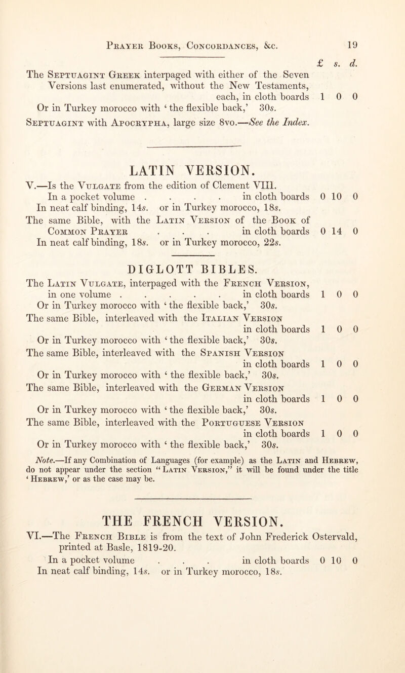 £ s. d. The Septuagint Greek interpaged with either of the Seven Versions last enumerated, without the New Testaments, each, in cloth hoards 10 0 Or in Turkey morocco with ‘ the flexible back,’ 305. Septuagint with Apocrypha, large size Syo.See the Index. LATIN version. V.—Is the Vdegate from the edition of Clement VIII. In a pocket volume .... in cloth boards 0 10 0 In neat calf binding, 145. or in Turkey morocco, I85. The same Bible, with the Latin Version of the Book of Common Prayer ... in cloth boards 0 14 0 In neat calf binding, 185. or in Turkey morocco, 225. DIGLOTT BIBLES. The Latin Vulgate, interpaged with the French Version, in one volume ..... in cloth boards 100 Or in Turkey morocco with ‘ the flexible back,’ 305. The same Bible, interleaved with the Italian Version in cloth boards 10 0 Or in Turkey morocco with ^ the flexible back,’ 305. The same Bible, interleaved with the Spanish Version in cloth boards 10 0 Or in Turkey morocco with ‘ the flexible back,’ 305. The same Bible, interleaved with the German Version in cloth boards 10 0 Or in Turkey morocco with ‘ the flexible back,’ 305. The same Bible, interleaved with the Portuguese Version in cloth boards 10 0 Or in Turkey morocco with ‘ the flexible back,’ 305. Note.—If any Combination of Languages (for example) as the Latin and Hebrew, do not appear under the section Latin Version,” it will be found under the title ‘ Hebrew,’ or as the case may be. THE FRENCH VERSION. VI.—The French Bible is from the text of John Frederick Ostervald, printed at Basle, 1819-20. In a pocket volume ... in cloth boards 010 0 In neat calf binding, 145. or in Turkey morocco, I85.