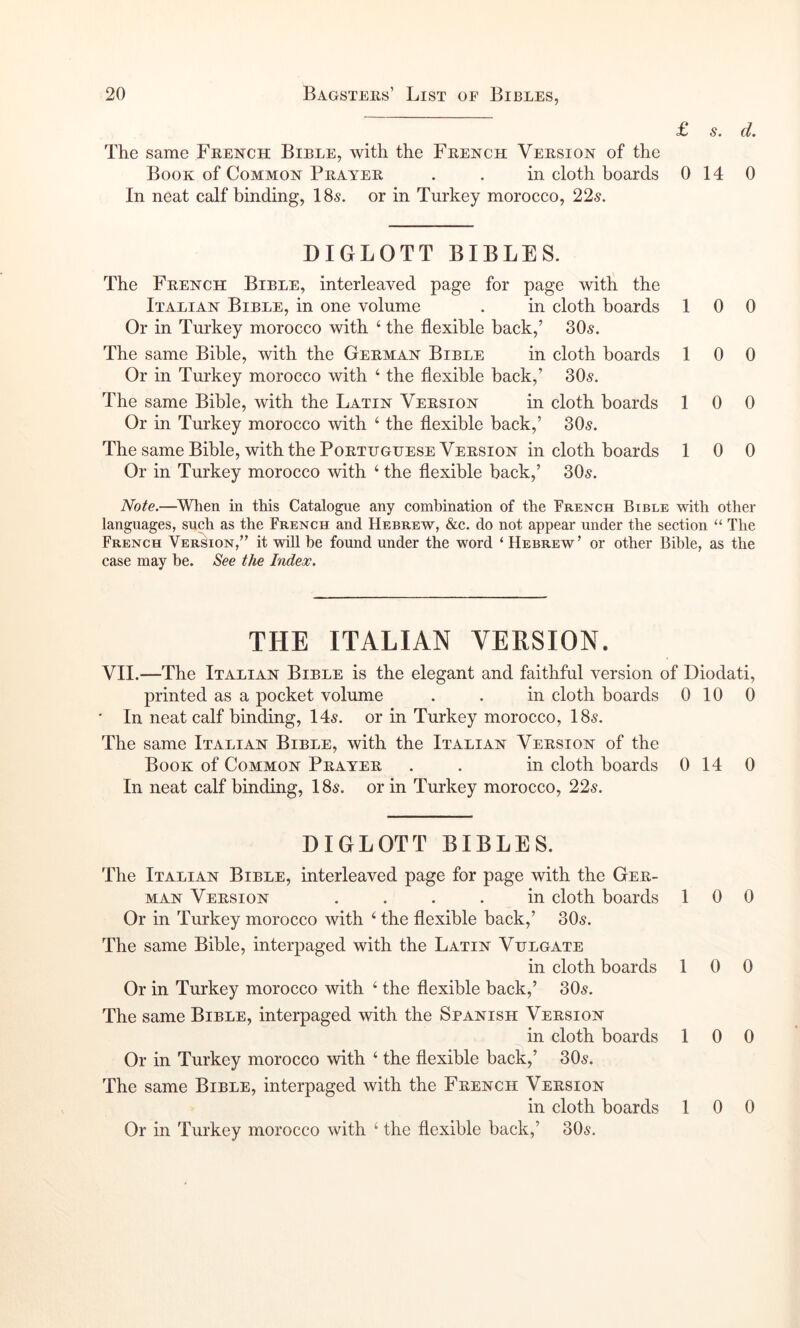 L St d* The same French Bible, with the French Version of the Book of Common Braider . . in cloth boards 0 14 0 In neat calf binding, 18s. or in Turkey morocco, 22s, DIGLOTT BIBLES. The French Bible, interleaved page for page with the Italian Bible, in one volume . in cloth boards 10 0 Or in Turkey morocco with ‘ the flexible back,’ 30s. The same Bible, with the German Bible in cloth boards 10 0 Or in Turkey morocco with ‘ the flexible back,’ 30s. The same Bible, with the Latin Version in cloth boards 10 0 Or in Turkey morocco with ‘ the flexible back,’ 30s. The same Bible, with the Portuguese Version in cloth boards 10 0 Or in Turkey morocco with ‘ the flexible back,’ 30s. Note.—^When in this Catalogue any combination of the French Bible with other languages, such as the French and Hebrew, &c. do not appear under the section ‘‘ The French Version,” it will be found under the word ‘ Hebrew’ or other Bible, as the case may he. See the Index. THE ITALIAN VERSION. VII.—The Italian Bible is the elegant and faithful version of Diodati, printed as a pocket volume . . in cloth boards 0 10 0 • In neat calf binding, 14s. or in Turkey morocco, 18s. The same Italian Bible, with the Italian Version of the Book of Common Prayer . . in cloth boards 0 14 0 In neat calf binding, 18s. or in Turkey morocco, 22s. DIGLOTT BIBLES. The Italian Bible, interleaved page for page with the Ger- man Version .... in cloth boards 100 Or in Turkey morocco with ‘ the flexible back,’ 30s. The same Bible, interpaged with the Latin Vulgate in cloth boards 10 0 Or in Turkey morocco with ‘ the flexible back,’ 30s. The same Bible, interpaged with the Spanish Version in cloth boards 10 0 Or in Turkey morocco with ‘ the flexible back,’ 30s. The same Bible, interpaged with the French Version in cloth boards 1 0 0