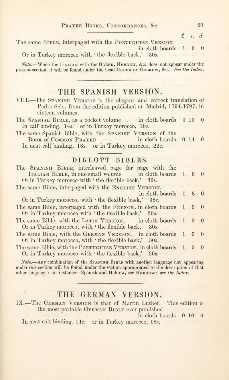 £ dt The same Bible, interpaged with the Portuguese Version in cloth hoards 10 0 Or in Turkey morocco with ‘ the flexible back,’ 305. Note.—When the Italian with the Greek, Hebrew, &c. does not appear under the present section, it will be found under the head Greek or Hebrew, &c. See the Index. THE SPANISH VERSION. VIII.—The Spanish Version is the elegant and correct translation of Padre Scio, from the edition published at Madrid, 1794-1797, in sixteen volumes. The Spanish Bible, as a pocket volume . in cloth boards 0 10 0 In calf binding, 145. or in Turkey morocco, 185. The same Spanish Bible, with the Spanish Version of the Book of Common Prayer . . in cloth boards 0 14 0 In neat calf binding, 185. or in Turkey morocco, 225. DIGLOTT BIBLES. The Spanish Bible, interleaved page for page with the Italian Bible, in one small volume in cloth boards 10 0 Or in Turkey morocco with ‘ the flexible back,’ 305. The same Bible, interpaged with the English Version, in cloth boards 18 0 Or in Turkey morocco, with ‘ the flexible back,’ 385. The same Bible, interpaged with the French, in cloth boards 10 0 Or in Turkey morocco with ‘ the flexible back,’ 305. The same Bible, with the Latin Version, in cloth boards 10 0 Or in Turkey morocco, with ‘ the flexible back,’ 305. The same Bible, with the German Version, in cloth boards 10 0 Or in Turkey morocco, with ‘ the flexible back,’ 305. The same Bible, with the Portuguese Version, in cloth boards 10 0 Or in Turkey morocco with ‘ the flexible back,’ 305. Note.—Any combination of the Spanish Bible with another language not appearing under this section will be found under the section appropriated to the description of that other language: for instance—Spanish and Hebrew, see Hebrew ; see the Index. THE GERMAN VERSION. IX.—The German Version is that of Martin Luther. This edition is the most portable German Bible ever published in cloth boards 0 10 0
