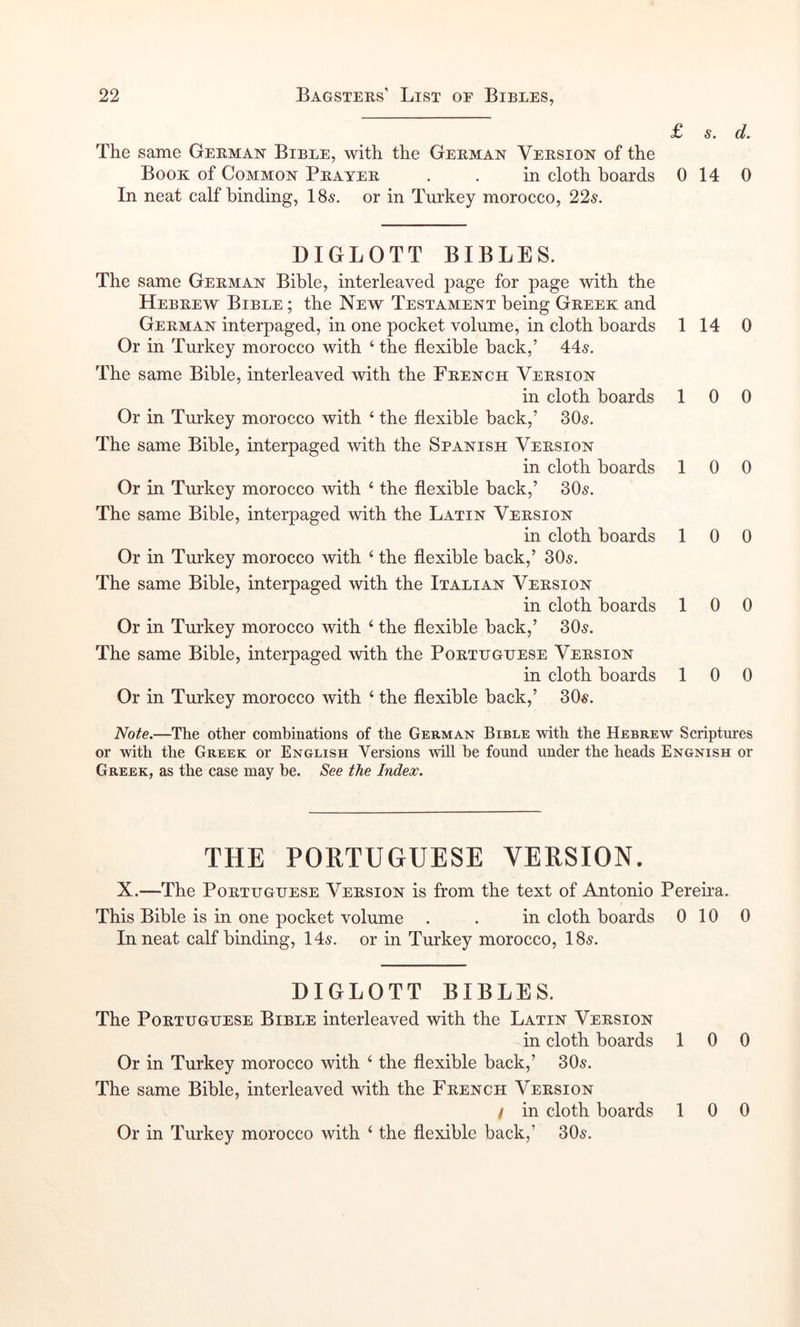 £ s. d. The same German Bible, with the German Version of the Book of Common Prayer . . in cloth boards 0 14 0 In neat calf binding, I85. or in Turkey morocco, 22^. DIGLOTT BIBLES. The same German Bible, interleaved page for page with the Hebrew Bible ; the New Testament being Greek and German interpaged, in one pocket volume, in cloth boards Or in Turkey morocco with ‘ the flexible back,’ 44^. The same Bible, interleaved with the French Version in cloth boards Or in Turkey morocco with ‘ the flexible back,’ 305. The same Bible, interpaged with the Spanish Version in cloth boards Or in Turkey morocco with ‘ the flexible back,’ 305. The same Bible, interpaged with the Latin Version in cloth boards Or in Turkey morocco with ‘ the flexible back,’ 305. The same Bible, interpaged with the Italian Version in cloth boards Or in Turkey morocco with ‘ the flexible back,’ 305. The same Bible, interpaged with the Portuguese Version in cloth boards Or in Turkey morocco with ‘ the flexible back,’ 305. 1 14 0 1 0 0 10 0 1 0 0 1 0 0 1 0 0 iVo/e.—The other combinations of the German Bible with the Hebrew Scriptures or with the Greek or English Versions will be found under the heads Engnish or Greek, as the case may be. See the Index. THE PORTUGUESE VERSION. X.—The Portuguese Version is from the text of Antonio Pereha. This Bible is in one pocket volume . . in cloth boards 0 10 0 In neat calf binding, 145. or in Turkey morocco, I85. DIGLOTT BIBLES. The Portuguese Bible interleaved with the Latin Version in cloth boards 10 0 Or in Turkey morocco with ‘ the flexible back,’ 305. The same Bible, interleaved with the French Version / in cloth boards 10 0
