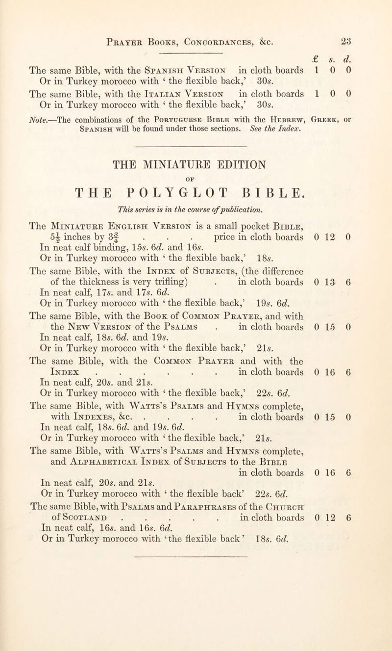 £ s. The same Bible, with the Spanish Version in cloth boards 1 0 Or in Turkey morocco with ‘ the flexible back,’ 305. The same Bible, with the Italian Version in cloth boards 1 0 Or in Turkey morocco with ‘ the flexible back,’ 305. Note.—The combinations of the Portuguese Bible with the Hebrew, Greek, Spanish will be found under those sections. See the Index. THE MINIATUBE EDITION OF THE POLYGLOT BIBLE. This series is in the course of publication. The Miniature English Version is a small pocket Bible, inches by 3f . . . price in cloth boards 0 12 In neat calf binding, I5s. 6d. and I65. Or in Turkey morocco with ‘ the flexible back,’ I85. The same Bible, with the Index of Subjects, (the difference of the thickness is very trifling) . in cloth boards 0 13 In neat calf, 175. and 175. 6d. Or in Turkey morocco with ‘ the flexible back,’ 195. 6d. The same Bible, with the Book of Common Prayer, and with the New Version of the Psalms . in cloth boards 0 15 In neat calf, I85. 6d. and 195. Or in Turkey morocco with ‘ the flexible back,’ 215. The same Bible, with the Common Prayer and with the Index ...... in cloth boards 016 In neat calf, 205. and 215. Or in Turkey morocco with ‘ the flexible back,’ 225. 6d. The same Bible, with Watts’s Psalms and Hymns complete, with Indexes, kc. .... in cloth boards 015 In neat calf, I85. 6d. and 195. 6d. Or in Turkey morocco with ‘ the flexible back,’ 215. The same Bible, with Watts’s Psalms and Hymns complete, and Alphabetical Index of Subjects to the Bible in cloth boards 0 16 In neat calf, 205. and 215. Or in Turkey morocco with ‘ the flexible back’ 225. 6d. The same Bible, with Psalms and Paraphrases of the Church of Scotland ..... in cloth boards 0 12 In neat calf, I65. and I65. 6d. Or in Turkey morocco with ‘ the flexible back ’ 185. 6d. d. 0 0 or 0 6 0 6 0 6 6