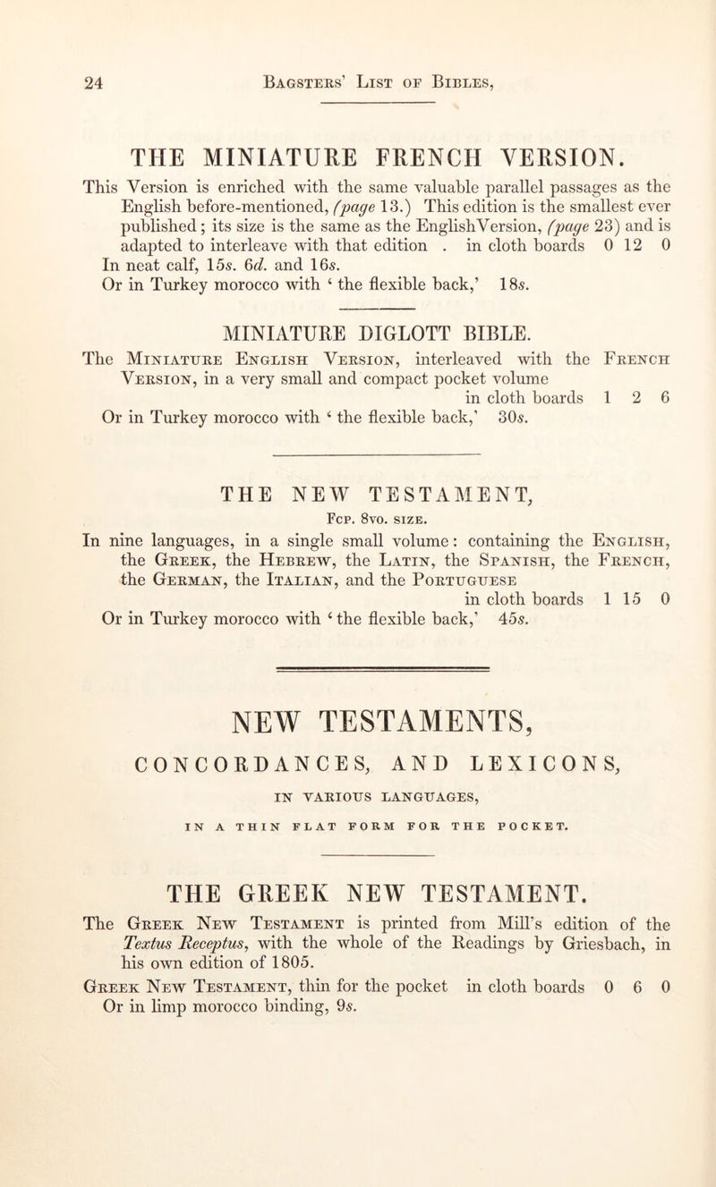 THE MINIATURE FRENCH VERSION. This Version is enriched with the same valuable parallel passages as the English before-mentioned, (page 13.) This edition is the smallest ever published; its size is the same as the EnglishVersion, (page 23) and is adapted to interleave with that edition . in cloth boards 0 12 0 In neat calf, 15s. 6d. and 165. Or in Turkey morocco with ‘ the flexible back,’ I85. MINIATURE DIGLOTT BIBLE. The Miniatuke English Vebsion, interleaved with the Fbench Version, in a very small and compact pocket volume in cloth boards 12 6 Or in Turkey morocco with ^ the flexible back,’ 305. THE NEW TESTAMENT, Fcp. 8vo. SIZE. In nine languages, in a single small volume: containing the English, the Greek, the Hebrew, the Latin, the Spanish, the French, the German, the Italian, and the Portuguese in cloth boards 115 0 Or in Turkey morocco with ‘ the flexible back,’ 455. NEW TESTAMENTS, CONCORDANCES, AND LEXICONS, IN VARIOUS LANGUAGES, IN A THIN FLAT FORM FOR THE POCKET. THE GREEK NEW TESTAMENT. The Greek New Testament is printed from Mill’s edition of the Texfus Receptus^ with the whole of the Readings by Griesbach, in his own edition of 1805. Greek New Testament, thin for the pocket in cloth boards 0 6 0 Or in limp morocco binding, 95.