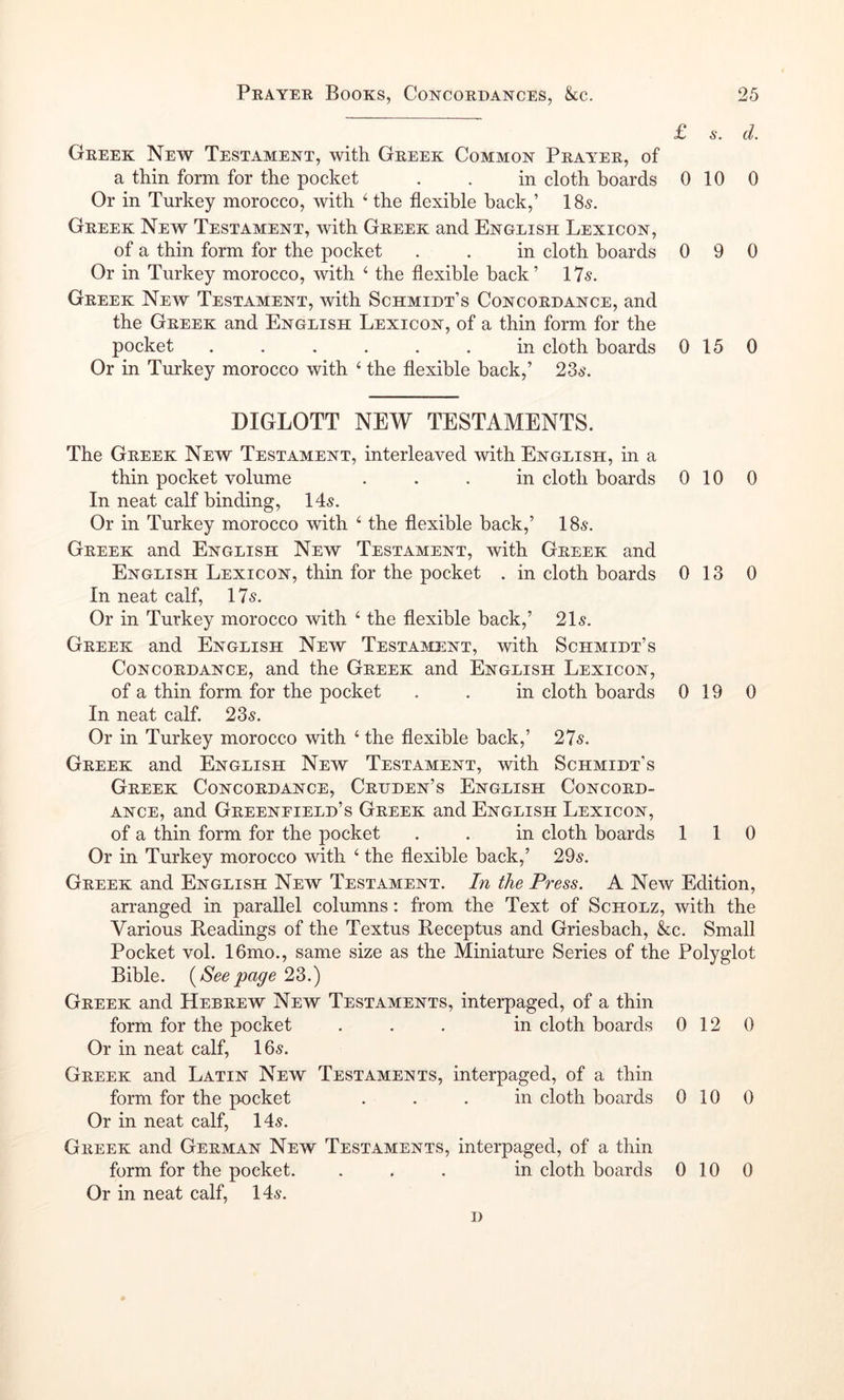 £ s. d. Greek New Testament, with Greek Common Prayer, of a thin form for the pocket . . in cloth hoards 0 10 0 Or in Turkey morocco, with ‘ the flexible back,’ 185. Greek New Testament, with Greek and English Lexicon, of a thin form for the pocket . . in cloth boards 0 9 0 Or in Turkey morocco, with ‘ the flexible back’ 175. Greek New Testament, with Schmidt’s Concordance, and the Greek and English Lexicon, of a thin form for the pocket ...... in cloth boards 015 0 Or in Turkey morocco with ‘ the flexible back,’ 235. diglott new testaments. The Greek New Testament, interleaved with English, in a thin pocket volume ... in cloth boards 010 0 In neat calf binding, 145. Or in Turkey morocco with ‘ the flexible back,’ 185. Greek and English New Testament, with Greek and English Lexicon, thin for the pocket . in cloth boards 0 13 0 In neat calf, 175. Or in Turkey morocco with ‘ the flexible back,’ 215. Greek and English New Testament, with Schmidt’s Concordance, and the Greek and English Lexicon, of a thin form for the pocket . . in cloth boards 0 19 0 In neat calf. 235. Or in Turkey morocco with ‘ the flexible back,’ 275. Greek and English New Testament, with Schmidt’s Greek Concordance, Crdden’s English Concord- ance, and Greenfield’s Greek and English Lexicon, of a thin form for the pocket . . in cloth boards 110 Or in Turkey morocco with ‘ the flexible back,’ 295. Greek and English New Testament. In the Press. A New Edition, arranged in parallel columns: from the Text of Scholz, with the Various Readings of the Textus Receptus and Griesbach, &c. Small Pocket vol. 16mo., same size as the Miniature Series of the Polyglot Bible. {Seepage 23.) Greek and Hebrew New Testaments, interpaged, of a thin form for the pocket ... in cloth boards 012 0 Or in neat calf, 165. Greek and Latin New Testaments, interpaged, of a thin form for the pocket ... in cloth boards 010 0 Or in neat calf, 145. Greek and German New Testaments, interpaged, of a thin form for the pocket. ... in cloth boards 010 0 Or in neat calf, 145. D