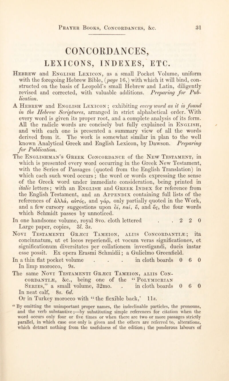 CONCORDANCES, LEXICONS, INDEXES, ETC. Hebrew and English Lexicon, as a small Pocket Volume, uniform with the foregoing Hebrew Bible, i^page 16,) with which it will bind, con- structed on the basis of Leopold’s small Hebrew and Latin, diligently- revised and corrected, with valuable additions. Preparing for Pub- lication. A Hebrew and English Lexicon ; exhibiting every word as it is found in the Hebrew Scriptures., arranged in strict alphabetical order. With every word is given its proper root, and a complete analysis of its form. All the radicle words are concisely but fully explained in English, and with each one is presented a summary view of all the words derived from it. The work is somewhat similar in plan to the well known Analytical Greek and English Lexicon, by Dawson. Preparing for Publication. The Englishman’s Greek Concordance of the New Testament, in which is presented every word occurring in the Greek New Testament, with the Series of Passages (quoted from the English Translation) in which each such word occurs ; the word or words expressing the sense of the Greek word under immediate consideration, being printed in italic letters; with an English and Greek Index for reference from the English Testament, and an Appendix containing full lists of the references of aXXd, avrog, and yap, only partially quoted in the Work, and a few cursory suggestions upon Aat, o, and 6g, the four words which Schmidt passes by unnoticed. In one handsome volume, royal 8vo. cloth lettered . .220 Large paper, copies, 3Z. 3^. Novi Testamenti Grh:ci Tameion, aliis Concordanti^ ; ita concinnatum, ut et locos reperiendi, et vocum veras significationes, et significationum diversitates per collationem investigandi, duels instar esse possit. Ex opera Erasmi Schmidii; a Gulielmo Greenfield. In a thin flat pocket volume ... in cloth boards 060 In limp morocco, 9s. The same Novi Testamenti Gr^ci Tameion, aliis Con- cordantih:, &c., being one of the “ Polymicrian Series,” a small volume, 32mo. . in cloth boards 0 6 0 In neat calf, 8s. 6d. Or in Turkey morocco with “ the flexible back,’ 11s. “ By omitting the unimportant proper names, the indeclinable particles, the pronouns, and the verb substantive;—by substituting simple references for citation when the word occurs only four or five times or when there are two or more passages strictly parallel, in whieh case one only is given and the others are referred to, alterations, w'hich detract nothing from the usefulness of the edition; the ponderous labours of