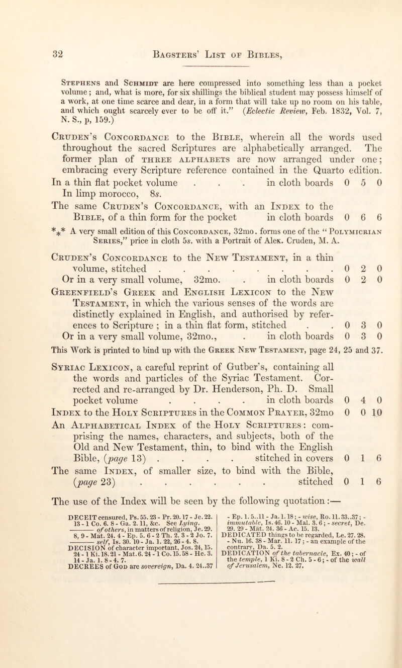 Stephens and Schmidt are here compressed into something less than a pocket volume; and, what is more, for six shillings the biblical student may possess himself of a work, at one time scarce and dear, in a form that will take up no room on his table, and which ought scarcely ever to he off it/’ (Eclectic Revieiv, Feb. 1832, Vol. 7, N. S., p, 159.) Crxjden’s Concordance to the Bible, wherein all the words used throughout the sacred Scriptures are alphabetically arranged. The former plan of three alphabets are now arranged under one; embracing every Scripture reference contained in the Quarto edition. In a thin flat pocket volume ... in cloth boards 050 In limp morocco, 85. The same Cruden’s Concordance, with an Index to the Bible, of a thin form for the pocket in cloth boards 0 6 6 A very small edition of this Concordance, 32mo. forms one of the “ Polymicrian Series,” price in cloth 5s. with a Portrait of Alex. Cruden, M. A. Cruden’s Concordance to the New Testament, in a thin volume, stitched . . . . . . . .020 Or in a very small volume, 32mo. . in cloth boards 0 2 0 Greenfield’s Greek and English Lexicon to the New Testament, in which the various senses of the words are distinctly explained in English, and authorised by refer- ences to Scripture ; in a thin flat form, stitched . .030 Or in a very small volume, 32mo., . in cloth boards 0 3 0 This Work is printed to hind up with the Greek New Testament, page 24, 25 and 37. Syriac Lexicon, a careful reprint of Gutber’s, containing all the words and particles of the Syriac Testament. Cor- rected and re-arranged by Dr. Henderson, Ph. D. Small pocket volume .... in cloth boards 040 Index to the Holy Scriptures in the Common Prayer, 32mo 0 0 10 An Alphabetical Index of the Holy Scriptures : com- prising the names, characters, and subjects, both of the Old and New Testament, thin, to bind with the English Bible, (pa^e 13) . . . . stitched in covers 0 16 The same Index, of smaller size, to bind with the Bible, (pape 23) ...... stitched 016 The use of the Index will be seen by the following quotation :■— deceit censured, Ps. 55.23 - Pr. 20.17 - Je. 22. 13- 1 Co. 6. 8 - Ga. 2.11, &c. See Lying. of others, in matters of religion, Je. 29. 8, 9 - Mat. 24. 4 - Ep. 5. 6 - 2 Th. 2. 3 - 2 Jo. 7. self, Is. 30. 10 - Ja. 1. 22, 26 - 4. 8. DECISION of character important, Jos. 24,15. 24 - 1 Ki. 18.21 - Mat. 6.24 - 1 Co. 15.58 - He. 3. 14- Ja. 1.8-4. 7. DECREES of God are sovereign, Da. 4. 24..37 - Ep. 1. 5..11 - Ja. 1.18;- wise, Ro. 11.33..37; - immutable. Is. 46.10 - Mai. 3. 6; - secret, De. 29. 29 - Mat. 24. 36 - Ac. 15. 13. DEDICATED things to be regarded, Le. 27.28. - Nu. 16. 38 - Mar. 11. 17; - an example of the contrary. Da. 5. 2. DEDICATION of the tabernacle, Ex. 40; - of the temple, 1 Ki. 8-2 Ch. 5 - 6; - of the loall of Jerusalem, Ne. 12. 27.