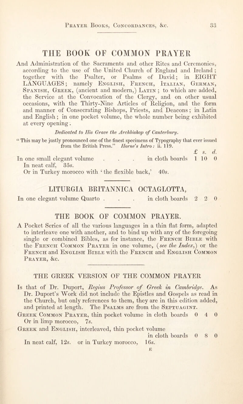 THE book of common PRAYER And Administration of the Sacraments and other Bites and Ceremonies, according to the use of the United Church of England and Ireland ; together with the Psalter, or Psalms of David; in EIGHT LANGUAGES; namely English, French, Italian, German, Spanish, Greek, (ancient and modern,) Latin ; to which are added, the Service at the Convocation of the Clergy, and on other usual occasions, with the Thirty-Nine Articles of Religion, and the form and manner of Consecrating Bishops, Priests, and Deacons; in Latin and English; in one pocket volume, the whole number being exhibited at every opening. Dedicated to His Grace the Archbishop of Canterbury. “ This may be justly pronounced one of the finest specimens of Typography that CYer issued from the British Press.” Hornets Intro: ii. 119. £ s. d. In one small elegant volume ... in cloth boards 110 0 In neat calf, 2>bs. Or in Turkey morocco with ^ the flexible back,’ 40s. LITURGIA BRITANNICA OCTAGLOTTA, In one elegant volume Quarto ... in cloth boards 220 THE BOOK OF COMMON PRAYER. A Pocket Series of all the various languages in a thin flat form, adapted to interleave one with another, and to bind up with any of the foregoing single or combined Bibles, as for instance, the French Bible with the French Common Prayer in one volume, {see the Index,) or the French and English Bible with the French and English Common Prayer, &c. THE GREEK VERSION OF THE COMMON PRAYER Is that of Dr. Duport, Regius Professor of Greek in Cambridge. As Dr. Duport’s Work did not include the Epistles and Gospels as read in the Church, but only references to them, they are in this edition added, and printed at length. The Psalms are from the Septijagint. Greek Common Prayer, thin pocket volume in cloth boards 0 4 0 Or in limp morocco, 7s. Greek and English, interleaved, thin pocket volume in cloth boards 0 8 0 In neat calf, 12s. or in Turkey morocco, 16s. E
