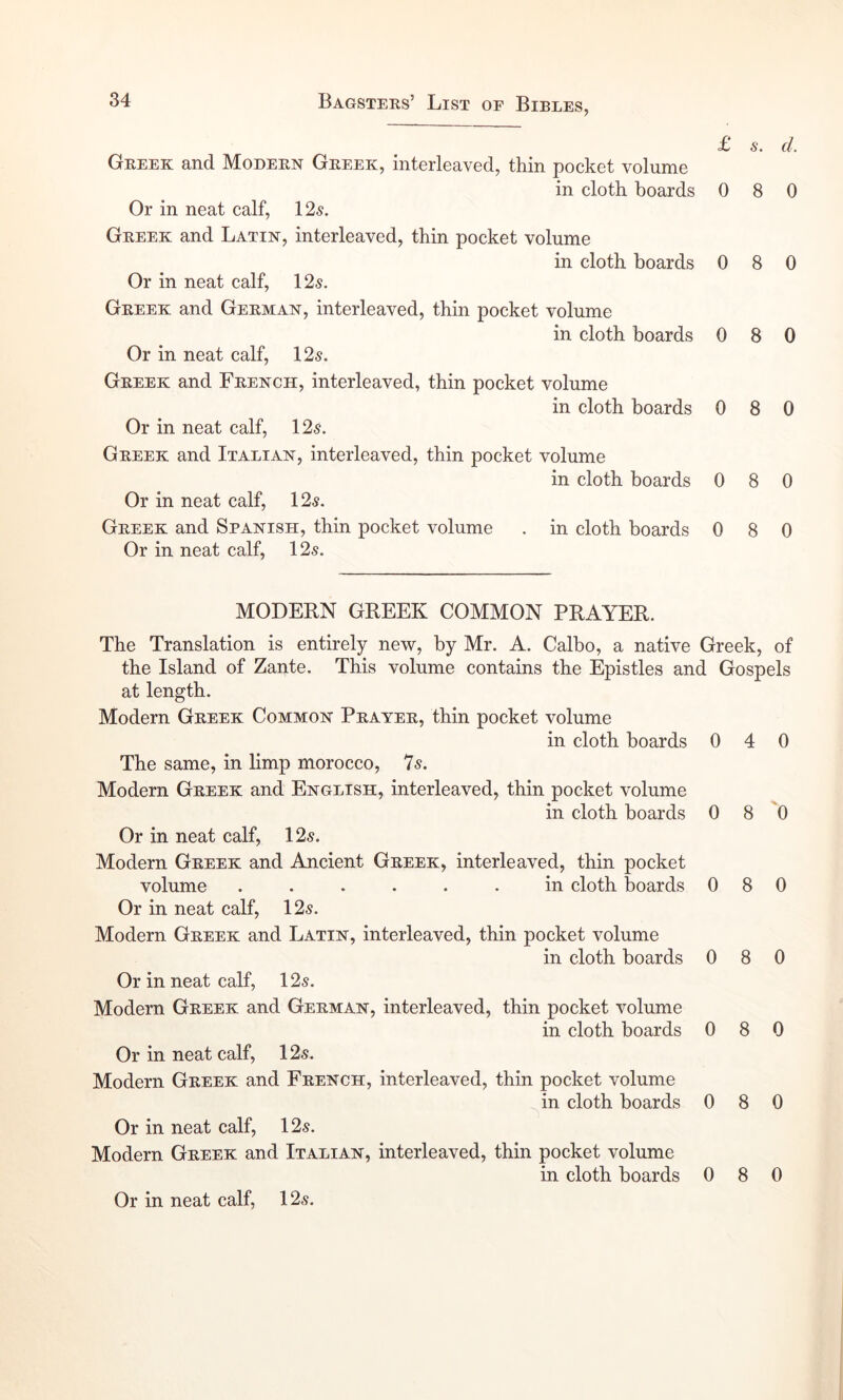 £ Greek and Modern Greek, interleaved, thin pocket volume in cloth boards 0 Or in neat calf, 125. Greek and Latin, interleaved, thin pocket volume in cloth boards 0 Or in neat calf, 125. Greek and German, interleaved, thin pocket volume in cloth boards 0 Or in neat calf, 125. Greek and French, interleaved, thin pocket volume in cloth boards 0 Or in neat calf, 125. Greek and Italian, interleaved, thin pocket volume in cloth boards 0 Or in neat calf, 125. Greek and Spanish, thin pocket volume . in cloth boards 0 Or in neat calf, 125. MODERN GREEK COMMON PRAYER. The Translation is entirely new, by Mr. A. Calbo, a native Greek, of the Island of Zante. This volume contains the Epistles and Gospels at length. Modern Greek Common Prayer, thin pocket volume in cloth boards 0 4 0 The same, in limp morocco, 7s. Modern Greek and English, interleaved, thin pocket volume in cloth boards 0 8 'O Or in neat calf, 125. Modern Greek and Ancient Greek, interleaved, thin pocket volume ...... in cloth boards 080 Or in neat calf, 125. Modern Greek and Latin, interleaved, thin pocket volume in cloth boards 0 8 0 Or in neat calf, 125. Modern Greek and German, interleaved, thin pocket volume in cloth boards 0 8 0 Or in neat calf, 125. Modern Greek and French, interleaved, thin pocket volume in cloth boards 0 8 0 Or in neat calf, 125. Modern Greek and Italian, interleaved, thin pocket volume in cloth boards 0 8 0 Or in neat calf, 125. 5. f/, 8 0 8 0 8 0 8 0 8 0 8 0