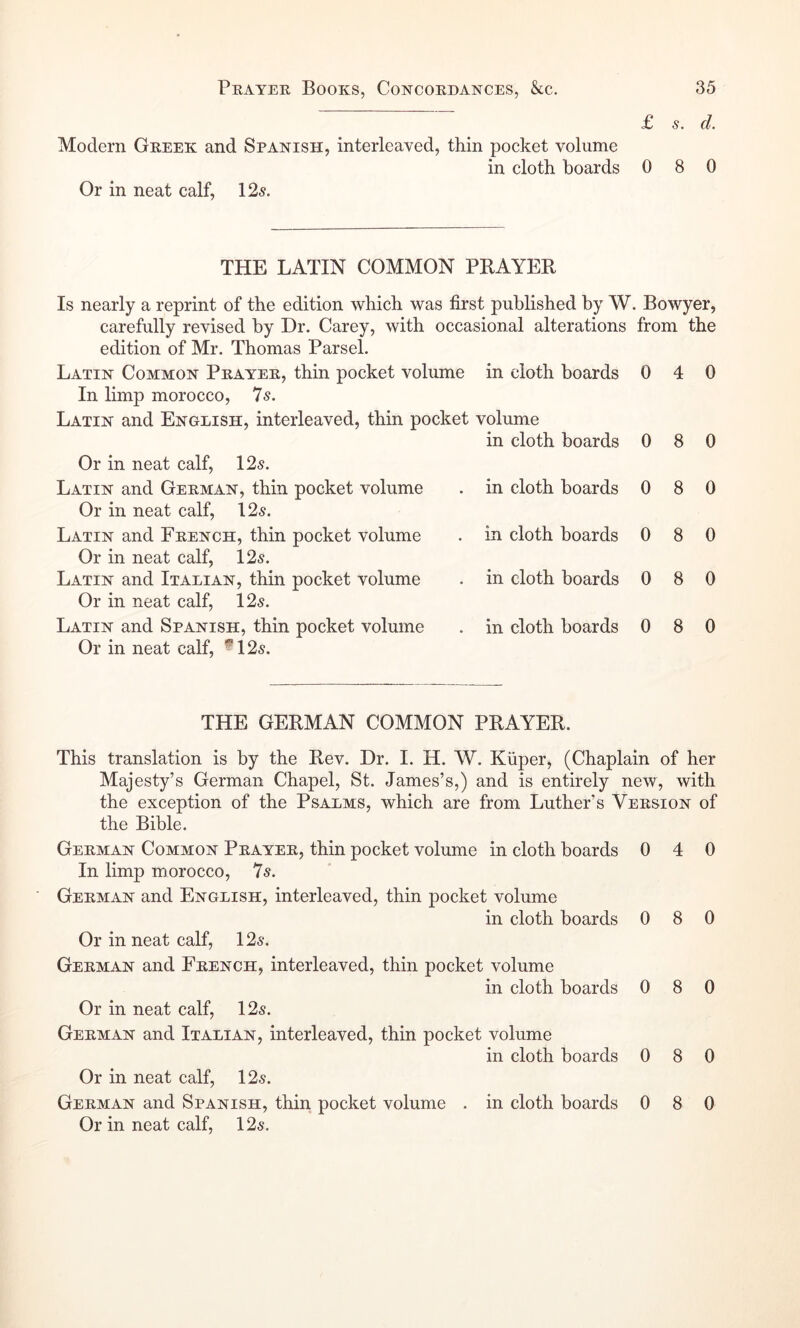 Modern Geeek and Spanish, interleaved, thin pocket volume in cloth boards Or in neat calf, \2s. £ s. cl. 0 8 0 THE LATIN COMMON PRAYER Is nearly a reprint of the edition which was first published by W. Bowyer, carefully revised by Dr. Carey, with occasional alterations from the edition of Mr. Thomas Parsel. Latin Common Pkayee, thin pocket volume in cloth boards In limp morocco, 7s. Latin and English, interleaved, thin pocket volume in cloth boards Or in neat calf, 125. Latin and Geeman, thin pocket volume Or in neat calf, 125. Latin and Fkench, thin pocket volume Or in neat calf, 125. Latin and Italian, thin pocket volume Or in neat calf, 125. Latin and Spanish, thin pocket volume Or in neat calf, *125. in cloth boards in cloth boards in cloth boards in cloth boards 0 0 0 0 0 0 4 0 8 0 8 0 8 0 8 0 8 0 THE GERMAN COMMON PRAYER. This translation is by the Rev. Dr. I. H. W. Kiiper, (Chaplain of her Majesty’s German Chapel, St. James’s,) and is entirely new, with the exception of the Psalms, which are from Luther’s Veesion of the Bible. Geeman Common Pkayee, thin pocket volume in cloth boards 0 4 0 In limp morocco, 7s. Geeman and English, interleaved, thin pocket volume in cloth boards 0 8 0 Or in neat calf, 125. Geeman and Feench, interleaved, thin pocket volume in cloth boards 0 8 0 Or in neat calf, 125. Geeman and Italian, interleaved, thin pocket volume in cloth boards 0 8 0 Or in neat calf, 125. Geeman and Spanish, thin pocket volume . in cloth boards Or in neat calf, 125. 0 8 0