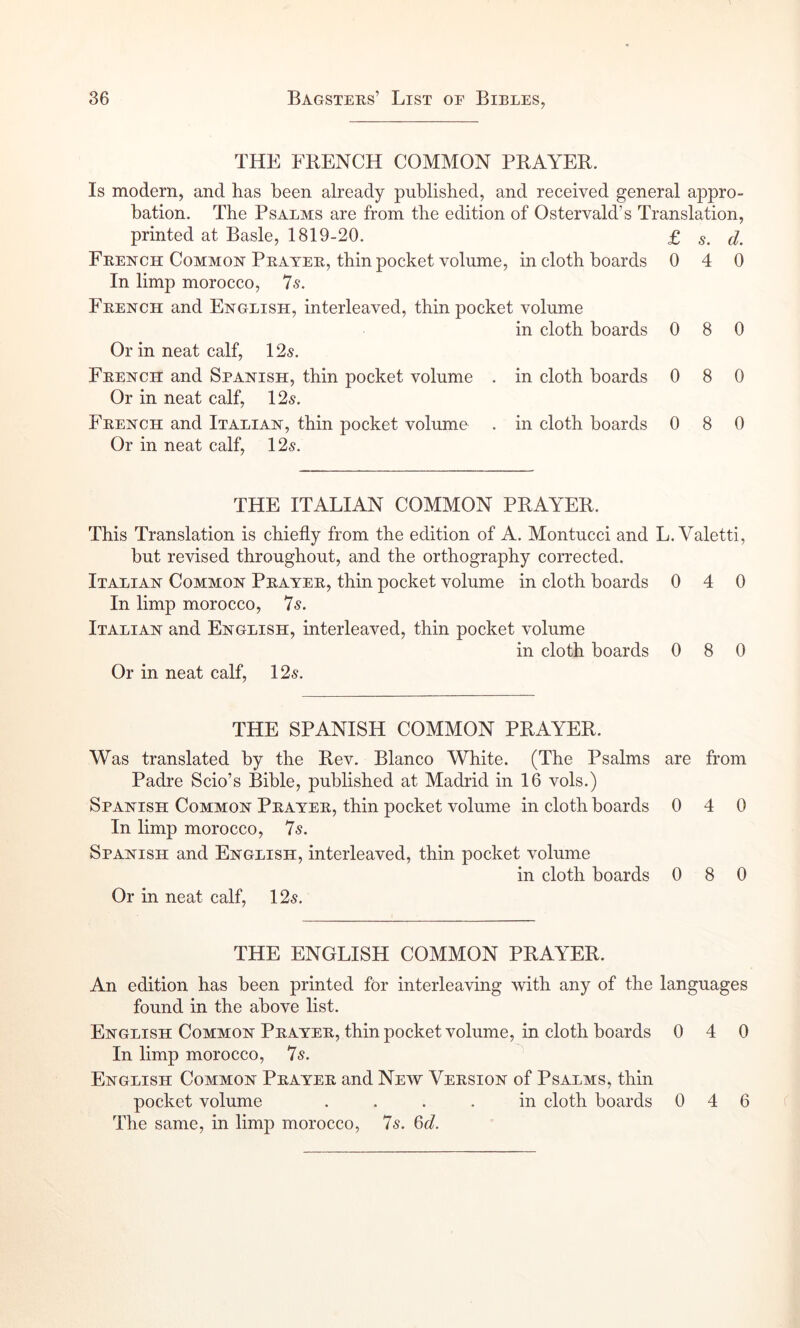 THE FBENCH COMMON PRAYER. Is modem, and has been already published, and received general appro- bation. The Psalms are from the edition of Ostervald’s Translation, printed at Basle, 1819-20. £ s. d. French Common Prayer, thin pocket volume, in cloth boards 0 4 0 In limp morocco. Is. French and English, interleaved, thin pocket volume in cloth boards 0 8 0 Or in neat calf, 12s. French and Spanish, thin pocket volume . in cloth boards 0 8 0 Or in neat calf, 12s. French and Italian, thin pocket volume . in cloth boards 0 8 0 Or in neat calf, 12s. THE ITALIAN COMMON PRAYER. This Translation is chiefly from the edition of A. Montucci and L. Valetti, but revised throughout, and the orthography corrected. Italian Common Prayer, thin pocket volume in cloth boards 0 4 0 In limp morocco, 7s. Italian and English, interleaved, thin pocket volume in cloth boards 0 8 0 Or in neat calf, 12s. THE SPANISH COMMON PRAYER. Was translated by the Rev. Blanco White. (The Psalms are from Padre Scio’s Bible, published at Madrid in 16 vols.) Spanish Common Prayer, thin pocket volume in cloth boards 0 4 0 In limp morocco, 7s. Spanish and English, interleaved, thin pocket volume in cloth boards 0 8 0 Or in neat calf, 12s. THE ENGLISH COMMON PRAYER. An edition has been printed for interleaving with any of the languages found in the above list. English Common Prayer, thin pocket volume, in cloth boards 0 4 0 In limp morocco, 7s. ^ English Common Prayer and New Version of Psalms, thin pocket volume .... in cloth boards 046 The same, in limp morocco, 7s. 6c?.