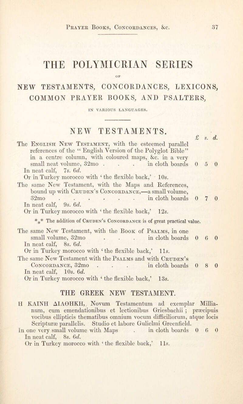 THE POLYMICRIAN SERIES OF NEW TESTAMENTS, CONCORDANCES, LEXICONS, COMMON PRAYER BOOKS, AND PSALTERS, IN VARIOUS LANGUAGES. NEW TESTAMENTS. £ s. d. The English New Testament, with the esteemed parallel references of the ‘‘ English Version of the Polyglot Bible” in a centre column, xvith coloured maps, &c. in a very small neat volume, 32mo ... in cloth hoards 050 In neat calf, 7s. 6d. Or in Turkey morocco with ^ the flexible hack,’ 10s. The same New Testament, with the Maps and References, bound up with Cruden’s Concordance,—a small volume, 32mo ...... in cloth hoards 070 In neat calf, 9^. 6d. Or in Turkey morocco with ^ the flexible back,’ 12s. The addition of Cruden’s Concordance is of great practical value. The same New Testament, with the Book of Psalms, in one small volume, 32mo ... in cloth boards 060 In neat calf, 8s. 6d. Or in Turkey morocco with Hhe flexible back,’ 11s. The same New Testament with the Psalms and with Cruden’s Concordance, 32mo ... in cloth boards 080 In neat calf, 10s. 6d. Or in Turkey moroeco with ‘ the flexible back,’ 13s. THE GREEK NEW TESTAMENT. H KAINH A1A0HKH, Novum Testamentum ad exemplar Millia- num, cum emendationibus et lectionibus Griesbachii ; prsecipuis vocibus ellipticis thematibus omnium vocum difflciliorum, atque locis Scripturee parallelis. Studio et labore Gulielmi Greenfleld. In one very small volume with Maps . in cloth boards 0 6 0 In neat calf, 8s. 6d. Or in Turkey morocco with ‘ the flexible back,’ 1 Is.