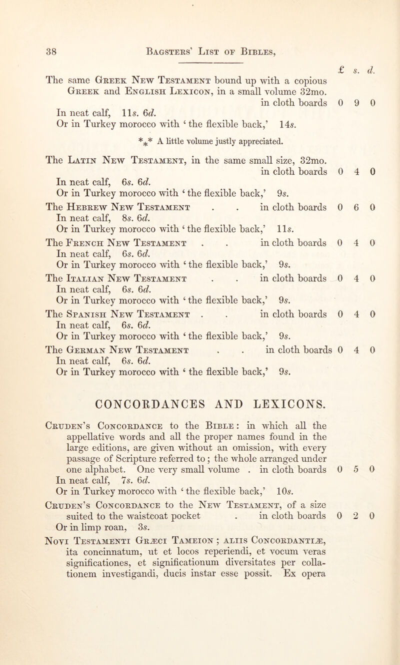 £ s. d. The same Greek New Testament bound up with a copious Greek and English Lexicon, in a small volume 32mo. in cloth boards 0 9 0 In neat calf, 115. Qd. Or in Turkey morocco with ‘ the flexible back,’ 14-?. A httle volume justly appreciated. The Latin New Testament, in the same small size, 32mo. in cloth boards 0 4 0 In neat calf, 65. %d. Or in Turkey morocco with ‘ the flexible back,’ 05. The Hebrew New Testament . . in cloth boards 0 6 0 In neat calf, 85. Qd. Or in Turkey morocco with ‘ the flexible back,’ 115. The French New Testament . . in cloth boards 0 4 0 In neat calf, 65. Q>d. Or in Turkey morocco with ‘ the flexible back,’ 9^. The Italian New Testament . . in cloth boards 0 4 0 In neat calf, 65. Qd. Or in Turkey morocco with ‘ the flexible back,’ 05. The Spanish New Testament . . in cloth boards 0 4 0 In neat calf, 6s. Qd. Or in Turkey morocco with ‘ the flexible back,’ 9s. The German New Testament . . in cloth boards 0 4 0 In neat calf, 6s. Q>d. Or in Turkey morocco with ‘ the flexible back,’ 9s. CONCORDANCES AND LEXICONS. Crhden’s Concordance to the Bible : in which all the appellative words and all the proper names found in the large editions, are given without an omission, with every passage of Scripture referred to; the whole arranged under one alphabet. One very small volume . in cloth boards In neat calf, 7s. &d. Or in Turkey morocco with ‘ the flexible back,’ 10s. Crdden’s Concordance to the New Testament, of a size suited to the waistcoat pocket . in cloth boards Or in limp roan, 3s. Novi Testamenti Gr^ci Tameion ; aliis Concordanti^, ita concinnatum, ut et locos reperiendi, et vocum veras signiflcationes, et significationum diversitates per colla- tionem investigandi, duels instar esse possit. Ex opera 0 5 0 0 2 0