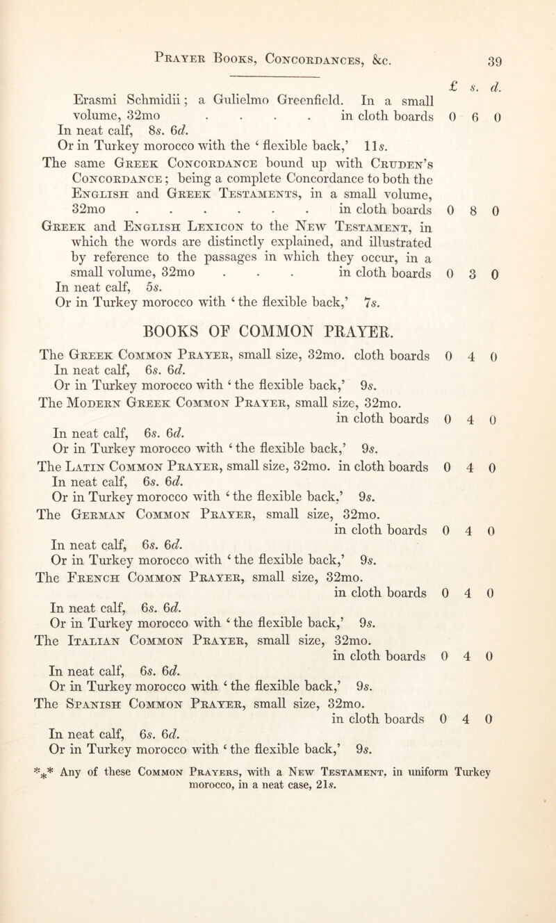 £ 6‘. d. Erasmi Schmidii; a Gulielmo Greenfield. In a small volume, 32mo .... in cloth boards 060 In neat calf, 85. 6d. Or in Turkey morocco with the ‘ flexible back,’ 115. The same Greek Concordance hound up with Crdden’s Concordance ; being a complete Concordance to both the English and Greek Testaments, in a small volume, 32mo in cloth boards 0 8 0 Greek and English Lexicon to the New Testament, in which the words are distinctly explained, and illustrated by reference to the passages in which they occur, in a small volume, 32mo ... in cloth boards 030 In neat calf, 5s. Or in Turkey morocco with ‘ the flexible back,’ 7s. BOOKS OF COMMON PBAYER. The Greek Common Prayer, small size, 32mo. cloth boards 0 4 0 In neat calf, 65. 6d. Or in Turkey morocco with ‘ the flexible hack,’ 9s. The Modern Greek Common Prayer, small size, 32mo. in cloth boards 0 4 0 In neat calf, 65. 6d. Or in Turkey morocco with ‘ the flexible back,’ 9s. The Latin Common Prayer, small size, 32mo. in cloth boards 0 4 0 In neat calf, 6s. 6d. Or in Turkey morocco with ‘ the flexible back,’ 05. The German Common Prayer, small size, 32mo. in cloth boards 0 4 0 In neat calf, 6s. 6d. Or in Turkey morocco with ‘ the flexible back,’ 05. The French Common Prayer, small size, 32mo. in cloth boards 0 4 0 In neat calf, 65. 6d. Or in Turkey morocco with ‘ the flexible back,’ 9s. The Italian Common Prayer, small size, 32mo. in cloth boards 0 4 0 In neat calf, 6s. 6d. Or in Turkey morocco with ‘ the flexible back,’ 9s. The Spanish Common Prayer, small size, 32mo. in cloth boards 0 4 0 In neat calf, 6s. 6d. Or in Turkey morocco with ‘ the flexible back,’ 9s. Any of these Common Prayers, with a New Testament, in uniform Tiu’key morocco, in a neat case, 21s.