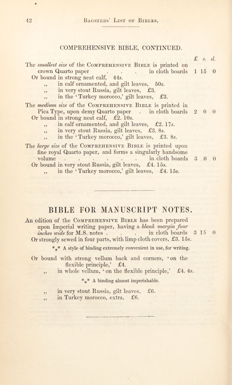 COMPREHENSIVE BIBLE, CONTINUED. The smallest size of the Comprehensive Bible is printed on crown Quarto paper ... in cloth boards Or bound in strong neat calf, 44^. ,, in calf ornamented, and gilt leaves, 50.9. ,, in very stout Russia, gilt leaves, £3. ,, in the ‘Turkey morocco,’ gilt leaves, £3. The medium size of the Comprehensive Bible is printed in Pica Type, upon demy Quarto paper . in cloth boards Or bound in strong neat calf, £2. 10^. ,, in calf ornamented, and gilt leaves, £2. 17^. ,, in very stout Russia, gilt leaves, £3. 85. ,, in the ‘ Turkey morocco,’ gilt leaves, £3. 85. The large size of the Comprehensive Bible is printed upon fine royal Quarto paper, and forms a singularly handsome volume ...... in cloth boards Or bound in very stout Russia, gilt leaves, £4. 15^. ,, in the ‘Turkey morocco,’ gilt leaves, £4. 15^. £ s. d. 1 15 0 2 0 0 3 0 0 BIBLE FOR MANUSCRIPT NOTES. An edition of the Comprehensive Bible has been prepared upon Imperial writing paper, having a blank margin four mcAes WSe for M.S. notes . . . in cloth boards 3 15 0 Or strongly sewed in four parts, with limp cloth covers, £3. 155. A style of binding extremely convenient in use, for writing. Or bound with strong vellum back and corners, ‘ on the flexible principle,’ £4. ,, in whole vellum, ‘ on the flexible principle,’ £4. 45. A binding almost imperishable. ,, in very stout Russia, gilt leaves, £6. ,, in Turkey morocco, extra, £6.