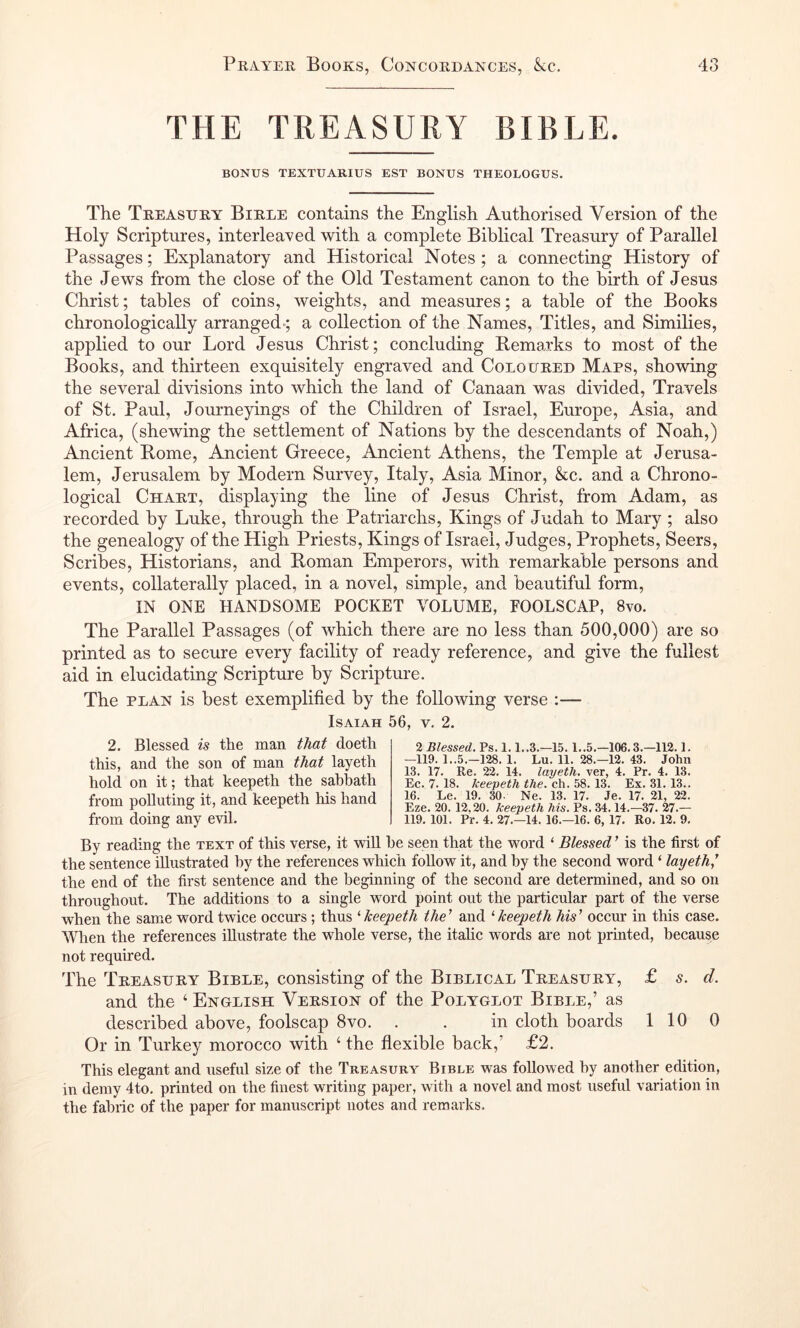 THE TREASURY BIBLE. BONUS TEXTUARIUS EST BONUS THEOLOGUS. The Treasury Birle contains the English Authorised Version of the Holy Scriptures, interleaved with a complete Biblical Treasury of Parallel Passages; Explanatory and Historical Notes ; a connecting History of the Jews from the close of the Old Testament canon to the birth of Jesus Christ; tables of coins, weights, and measures; a table of the Books chronologically arranged-; a collection of the Names, Titles, and Similies, applied to our Lord Jesus Christ; concluding Remarks to most of the Books, and thirteen exquisitely engraved and Coloured Maps, showing the several divisions into which the land of Canaan was divided. Travels of St. Paul, Journeyings of the Children of Israel, Europe, Asia, and Africa, (shewing the settlement of Nations by the descendants of Noah,) Ancient Rome, Ancient Greece, Ancient Athens, the Temple at Jerusa- lem, Jerusalem by Modern Survey, Italy, Asia Minor, kc. and a Chrono- logical Chart, displaying the line of Jesus Christ, from Adam, as recorded by Luke, through the Patriarchs, Kings of Judah to Mary ; also the genealogy of the High Priests, Kings of Israel, Judges, Prophets, Seers, Scribes, Historians, and Roman Emperors, with remarkable persons and events, collaterally placed, in a novel, simple, and beautiful form, IN ONE HANDSOME POCKET VOLUME, FOOLSCAP, 8vo. The Parallel Passages (of which there are no less than 500,000) are so printed as to secure every facility of ready reference, and give the fullest aid in elucidating Scripture by Scripture. The PLAN is best exemplified by the following verse :— Isaiah 56, v. 2. 2. Blessed is the man doeth this, and the son of man that layeth hold on it; that keepeth the sabbath from polluting it, and keepeth his hand from doing any evil. 2 Blessed. Ps. 1.1..3,—15.1..5.—106.3.—112.1. —119. 1..5.-128. 1. Lu. 11. 28.—12. 43. John 13. 17. Re. 22. 14. layeth. ver, 4. Pr. 4. 13. Ec. 7. 18. keepeth the. ch. 58.13. Ex. 31.13.. 16. Le. 19. 30. Ne. 13. 17. Je. 17. 21, 22. Eze. 20. 12,20. keepeth his. Ps. 34.14.-37. 27.— 119. 101. Pr. 4. 27.-14. 16.-16. 6, 17. Ro. 12. 9. By reading the text of this verse, it -will he seen that the word ‘ Blessed ’ is the first of the sentenee illustrated by the references which follow it, and by the second word ‘ layeth,^ the end of the first sentence and the beginning of the second are determined, and so on throughout. The additions to a single word point out the particular part of the verse when the same word twice occurs; thus ^keepeth the’ and ^keepeth his’ occm* in this case. When the references illustrate the whole verse, the itahc words are not printed, because not required. The Treasury Bible, consisting of the Biblical Treasury, £ s. d. and the ‘ English Version of the Polyglot Bible,’ as described above, foolscap 8vo. . . in cloth boards 110 0 Or in Turkey morocco with ‘ the fiexible back,’ £2. This elegant and useful size of the Treasury Bible was followed by another edition, in demy 4to. printed on the finest writing paper, with a novel and most useful variation in the fabric of the paper for manuscript notes and remarks.