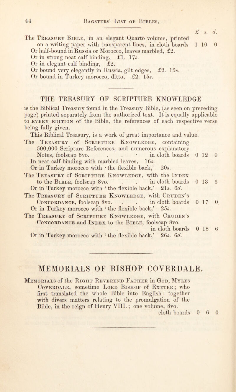£ 6'. d. The Treasuiiy Bible, in an elegant Quarto volume, printed on a writing paper with transparent lines, in cloth boards 110 0 Or half-bound in Russia or Morocco, leaves marbled, £2. Or in strong neat calf binding, £1. 175. Or in elegant calf binding, £2. Or bound very elegantly in Russia, gilt edges, £2. Ids. Or bound in Turkey morocco, ditto, £2. Ids. THE TREASURY OF SCRIPTURE KNOWLEDGE is the Biblical Treasury found in the Treasury Bible, (as seen on preceding page) printed separately from the authorized text. It is equally applicable to EVERY EDITION of the Bible, the references of each respective verse being fully given. This Biblical Treasury, is a work of great importance and value. The Treasury of Scripture Knowledge, containing d00,000 Scripture References, and numerous explanatory Notes, foolscap 8vo. . . * in cloth boards 0 12 0 In neat calf binding with marbled leaves, 16s. Or in Turkey morocco with ‘ the flexible back,’ 20s. The Treasury of Scripture Knowledge, with the Index to the Bible, foolscap 8vo. . . in cloth boards 0 13 6 Or in Turkey morocco with ‘ the flexible back,’ 21s. ^d. The Treasury of Scripture Knowledge, with Cruden’s Concordance, foolscap 8vo. . . in cloth boards 0 17 0 Or in Turkey morocco with ‘ the flexible back,’ 2ds. The Treasury of Scripture Knowledge, with Cruden’s Concordance and Index to the Bible, foolscap 8vo. in cloth boards 0 18 6 Or in Turkey morocco with ‘ the flexible back,’ 26s. 6g?. MEMORIALS OF BISHOP COVERDALE. Memorials of the Right Reverend Father in God, Myles Coverdale, sometime Lord Bishop of Exeter; who first translated the whole Bible into English : together with divers matters relating to the promulgation of the Bible, in the reign of Henry VIII.; one volume, 8vo. cloth boards 0 6 0
