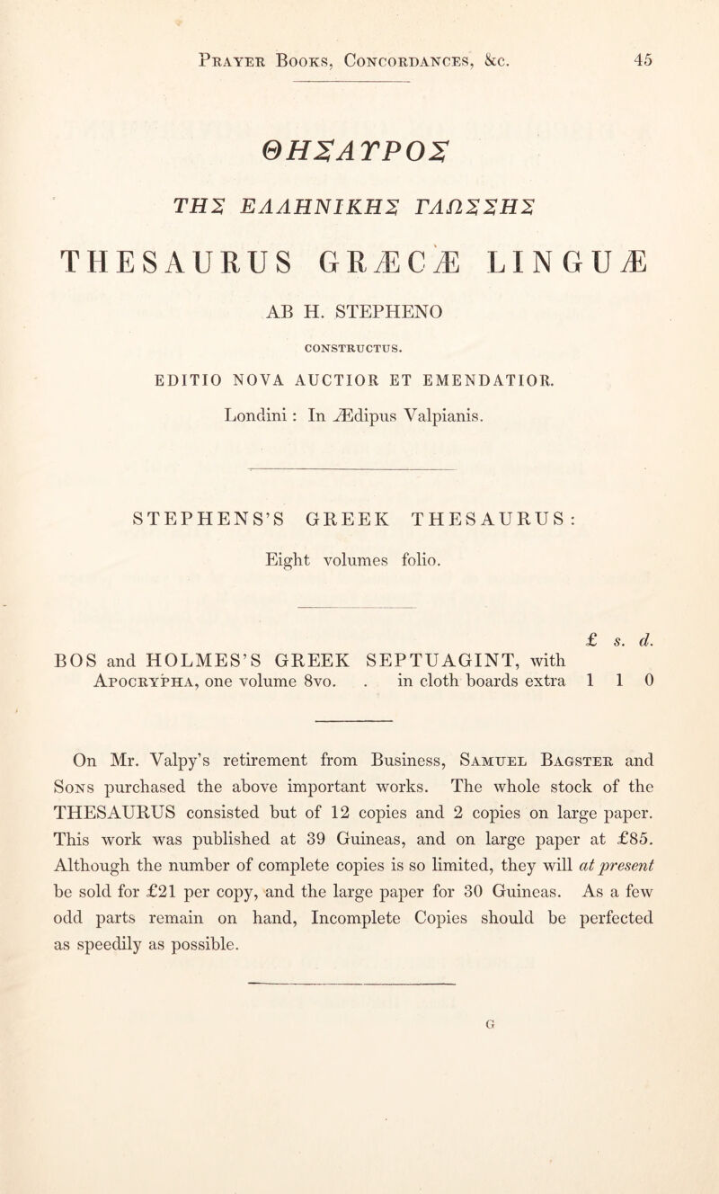 SH^ATPOS TH'S EAAHNIKHS FAnSSHS THESAURUS GRiECiE LINGUtE AB H. STEPHENO CONSTRUCTUS. EDITIO nova AUCTIOR ET EMENDATIOR. Londini: In JEdipus Valpianis. STEPHENS’S GREEK THESAURUS: Eight volumes folio. £ s, d. BOS and HOLMES’S GREEK SEPTUAGINT, with Apocrypha, one volume 8vo. . in cloth boards extra 110 On Mr. Valpy’s retirement from Business, Samuel Bagster and Sons purchased the above important works. The whole stock of the THESAURUS consisted but of 12 copies and 2 copies on large paper. This work was published at 39 Guineas, and on large paper at £85. Although the number of complete copies is so limited, they will at 'present be sold for £21 per copy, and the large paper for 30 Guineas. As a few odd parts remain on hand. Incomplete Copies should be perfected as speedily as possible. G