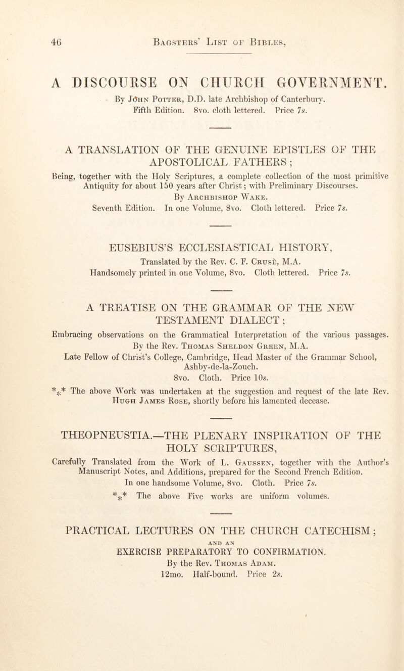 A DISCOURSE ON CHURCH CxOVERNMENT. By JHhn Potter, D.D. late Archbishop of Canterbury. Fifth Edition. 8vo. cloth lettered. Price 7s. A TRANSLATION OF THE GENUINE EPISTLES OF THE APOSTOLICAL FATHERS ; Being, together with the Holy Scriptures, a complete collection of the most primitive Antiquity for about 150 years after Christ; with Prehminary Discourses. By Archbishop Wake. Seventh Edition. In one Volume, 8vo. Cloth lettered. Price 7s. EUSEBIUS’S ECCLESIASTICAL HISTORY, Translated by the Rev. C. F. Cruse, M.iV. Handsomely printed in one Volume, 8vo. Cloth lettered. Price 7s. A TREATISE ON THE GRAMMAR OF THE NEW TESTAMENT DIALECT; Embracing observations on the Grammatical Interpretation of the various passages. By the Rev. Thomas Sheldon Green, M.A. Late Fellow of Christ’s College, Cambridge, Head Master of the Grammar School, Ashhy-de-la-Zouch. 8vo. Cloth. Price 10^. The above Work was undertaken at the suggestion and request of the late Rev. Hugh James Rose, shortly before his lamented decease. THEOPNEUSTIA.—THE PLENARY INSPIRATION OF THE HOLY SCRIPTURES, Carefully Translated from the Work of L. Gaussen, together Avith the Author’s Manuscript Notes, and Additions, prepared for the Second French Edition, In one handsome Volume, 8vo. Cloth. Price 7s. *** The above Five works are uniform volumes. PRACTICAL LECTURES ON THE CHURCH CATECHISM ; AND AN EXERCISE PREPARATORY TO CONFIRMATION. By the Rev. Thomas Adam. 12mo. Half-hound. Price 2s.