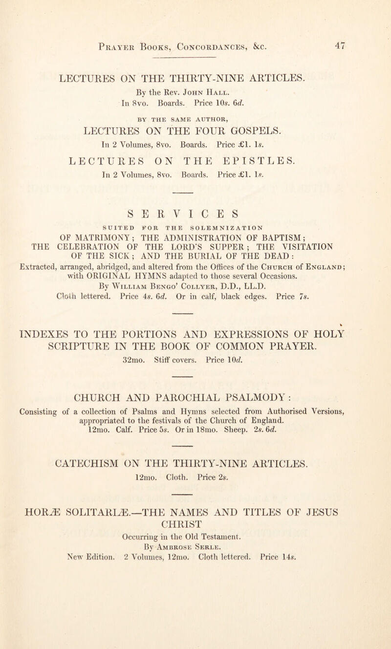 LECTURES ON THE THIRTY-NINE ARTICLES. By the Rev. John Hall. In 8vo. Boards. Price 10s. 6d. BY THE SAME AUTHOR, LPXTURES ON THE FOUR GOSPELS. In 2 Volumes, 8vo. Boards. Price ^1. Is. LECTURES ON THE EPISTLES. In 2 Volumes, 8vo. Boards. Price £1. Is. SERVICES SUITED FOR THE SOLEMNIZATION OF MATRIMONY; THE ADMINISTRATION OF BAPTISM; THE CELEBRATION OF THE LORD’S SUPPER ; THE VISITATION OF THE SICK; AND THE BURIAL OF THE DEAD : E.xtracted, arranged, abridged, and altered from the Offices of the Church of England ; with ORIGINAL HYMNS adapted to those several Occasions. By William Bengo’ Collyer, D.D., LL.D. Cloth lettered. Price 4s. 6d. Or in calf, black edges. Price 7s. INDEXES TO THE PORTIONS AND EXPRESSIONS OF HOLY SCRIPTURE IN THE BOOK OF COMMON PRAYER. 32mo. Stiff covers. Price 10(7. CHURCH AND PAROCHIAL PSALMODY : Consisting of a collection of Psalms and Hymns selected from Authorised Versions, appropriated to the festivals of the Church of England. 12mo. Calf. Price 5s. Orinl8mo. Sheep. 2s. 6(7. CATECHISM ON THE THIRTY-NINE ARTICLES. 12mo. Cloth. Price 2s. HOR^ SOLITARHE.—THE NAMES AND TITLES OF JESUS CHRIST Occurring in the Old Testament. By Ambrose Serle. New Edition. 2 Volumes, 12mo. Cloth lettered. Price 14s.