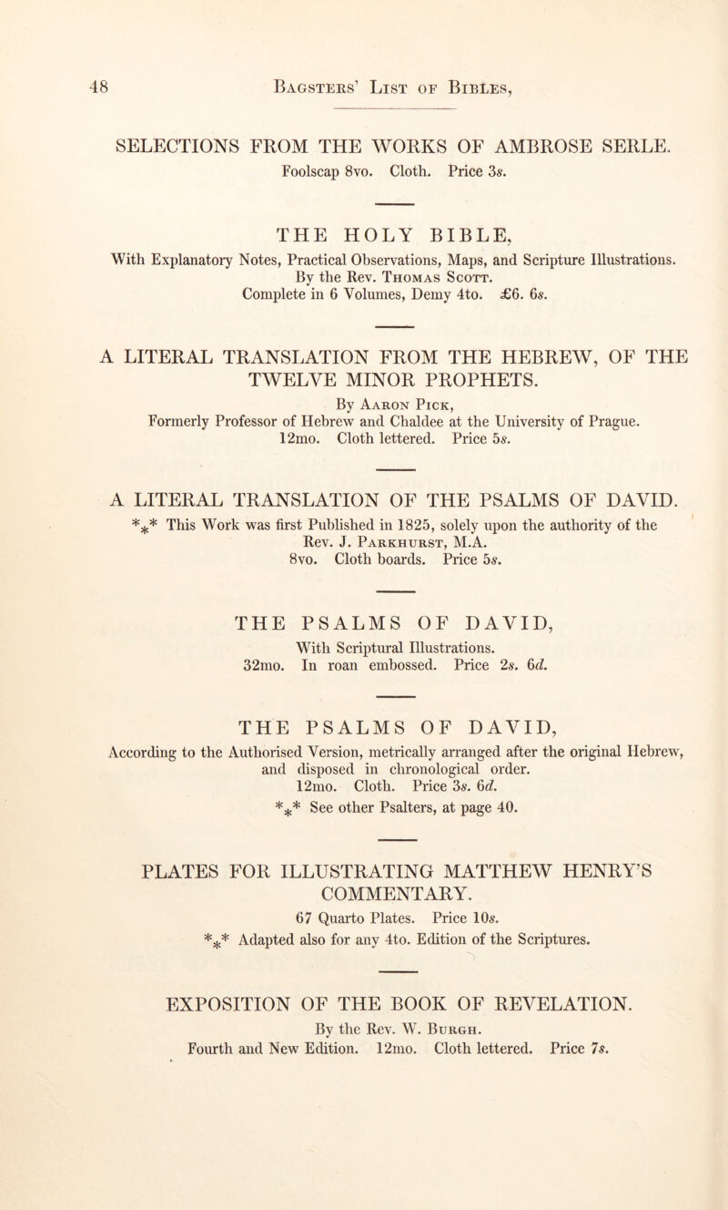 SELECTIONS FROM THE WORKS OF AMBROSE SERLE. Foolscap 8vo. Cloth. Price 3s. THE HOLY BIBLE, With Explanatory Notes, Practical Observations, Maps, and Scripture Illustrations. By the Rev. Thomas Scott. Complete in 6 Volumes, Demy 4to. ^6. 6s. A LITERAL TRANSLATION FROM THE HEBREW, OF THE TWELVE MINOR PROPHETS. By Aaron Pick, Formerly Professor of Hebrew and Chaldee at the University of Prague. 12mo. Cloth lettered. Price 5^. A LITERAL TRANSLATION OF THE PSALMS OF DAVID. This Work was first Puhhshed in 1825, solely upon the authority of the Rev. J. Parkhurst, M.A. 8vo. Cloth boards. Price 5s. THE PSALMS OF DAVID, With Scriptural Illustrations. 32mo. In roan embossed. Price 2s. 6d. THE PSALMS OF DAVID, According to the Authorised Version, metrically arranged after the original Hebrew, and disposed in chronological order. 12mo. Cloth. Price 3s. 6d. See other Psalters, at page 40. PLATES FOR ILLUSTRATING MATTHEW HENRY’S COMMENTARY. 67 Quarto Plates. Price 10^. Adapted also for any 4to. Edition of the Scriptures. EXPOSITION OF THE BOOK OF REVELATION. By the Rev. W. Burgh. Fourth and New Edition. 12mo. Cloth lettered. Price Is.
