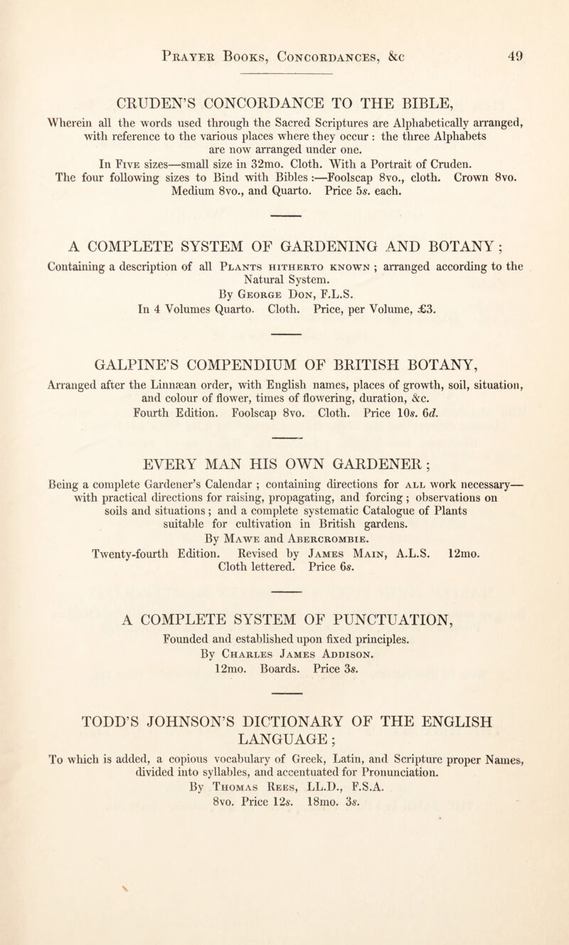 CRUDEN’S CONCORDANCE TO THE BIBLE, Wherein all the words used through the Sacred Scriptures are Alphabetically arranged, with reference to the various places where they occur : the three Alphabets are now arranged under one. In Five sizes—small size in 32mo. Cloth. With a Portrait of Cruden. The four following sizes to Bind with Bibles:—Foolscap 8vo., cloth. Crown 8vo. Medium 8vo., and Quarto. Price 6s. each. A COMPLETE SYSTEM OF GARDENING AND BOTANY ; Containing a description of all Plants hitherto known ; arranged according to the Natural System. By George Don, F.L.S. In 4 Volumes Quarto. Cloth. Price, per Volume, ^3. GALPINE’S COMPENDIUM OF BRITISH BOTANY, Arranged after the Linngean order, with English names, places of growth, soil, situation, and colour of flower, times of flowering, duration. See. Fourth Edition. Foolscap 8vo. Cloth. Price IOj?. 6d. EVERY MAN HIS OWN GARDENER ; Being a complete Gardener’s Calendar ; containing directions for all work necessary— with practical directions for raising, propagating, and forcing ; observations on soils and situations ; and a complete systematic Catalogue of Plants suitable for cultivation in British gardens. By Mawe and Abercrombie. Twenty-fourth Edition. Revised by James Main, A.L.S. 12mo. Cloth lettered. Price 6s. A COMPLETE SYSTEM OF PUNCTUATION, Founded and established upon fixed principles. By Charles James Addison. 12mo. Boards. Price 3s. TODD’S JOHNSON’S DICTIONARY OF THE ENGLISH LANGUAGE; To which is added, a copious vocabulary of Greek, Latin, and Scripture proper Names, divided into syllables, and accentuated for Pronunciation. By Thomas Rees, LL.D., F.S.A. 8vo. Price 12s. 18mo. 3s.