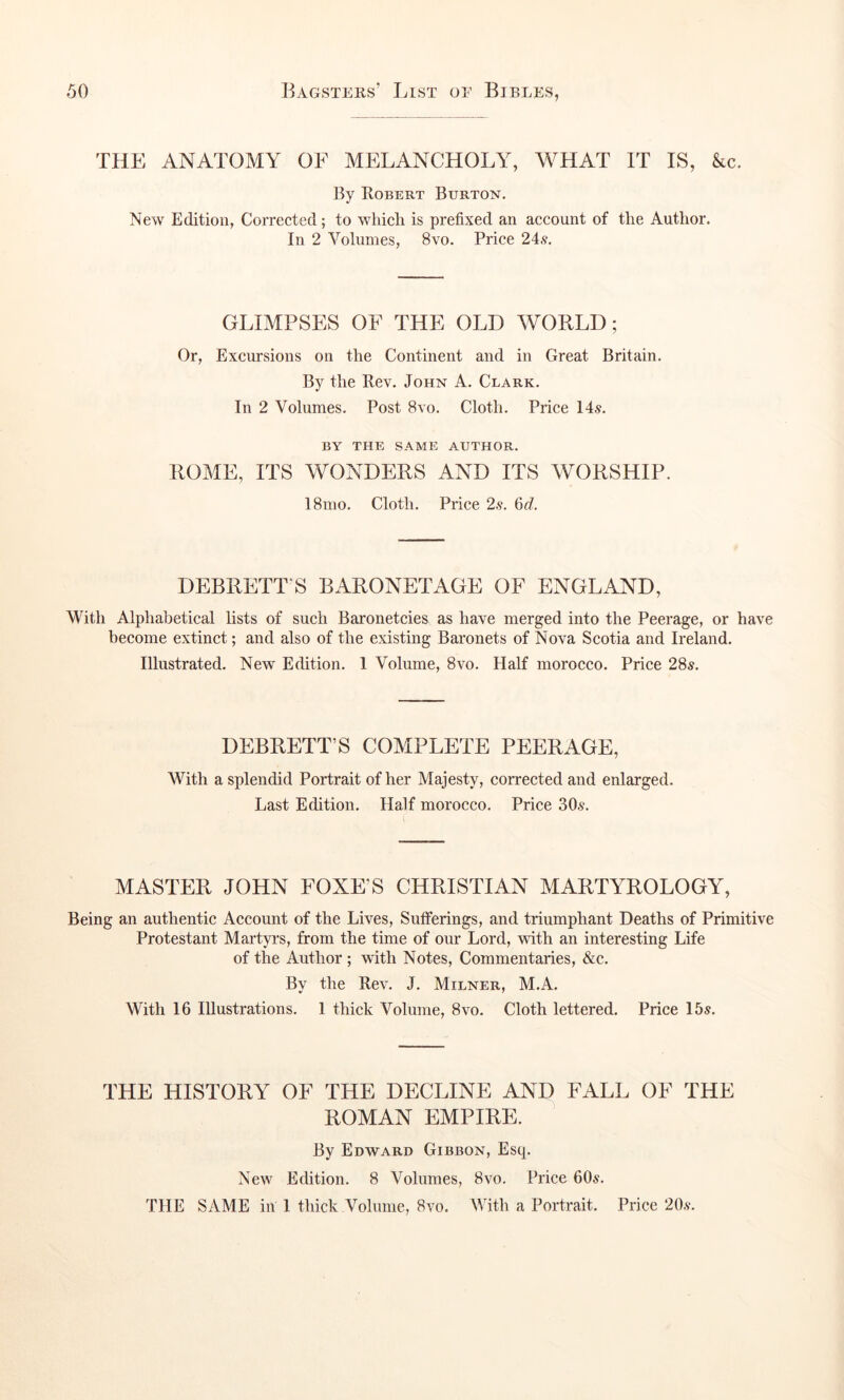 THE ANATOMY OF MELANCHOLY, WHAT IT IS, &c. By Robert Burton. New Edition, Corrected; to which is prefixed an account of the Author. In 2 Volumes, 8vo. Price 24.9, GLIMPSES OF THE OLD WORLD; Or, Excursions on the Continent and in Great Britain, By the Rev. John A. Clark. In 2 Volumes. Post 8vo. Cloth. Price 14v. BY THE SAME AUTHOR. ROME, ITS WONDERS AND ITS WORSHIP. 18mo, Cloth. Price 2.9. M. DEBRETT S BARONETAGE OF ENGLAND, With Alphabetical lists of such Baronetcies as have merged into the Peerage, or have become extinct; and also of the existing Baronets of Nova Scotia and Ireland. Illustrated. New Edition. 1 Volume, 8vo. Half morocco. Price 28s. DEBRETT’S COMPLETE PEERAGE, With a splendid Portrait of her Majesty, corrected and enlarged. Last Edition. Half morocco. Price 30.9. MASTER JOHN FOXE’S CHRISTIAN MARTYROLOGY, Being an authentic Account of the Lives, Sufferings, and triumphant Deaths of Primitive Protestant Martyrs, from the time of our Lord, with an interesting Life of the Author ; with Notes, Commentaries, &c. By the Rev, J. Milner, M.A. With 16 Illustrations. 1 thick Volume, 8vo, Cloth lettered. Price 15s. THE HISTORY OF THE DECLINE AND FALL OF THE ROMAN EMPIRE. By Edward Gibbon, Esq. New Edition. 8 Volumes, 8vo. Price 60s, THE SAME in 1 thick Volume, 8vo. With a Portrait. Price 20.9.