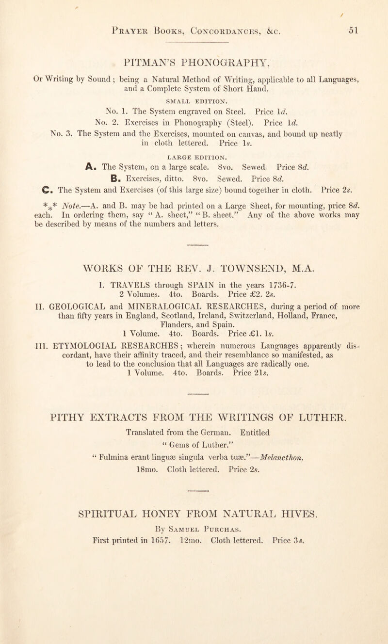 PITMAN’S PHONOGRAPHY, Or Writing by Sound ; being a Natural Method of Writing, applicable to all Languages, and a Complete System of Short Hand. SMALL EDITION. No. 1, The System engraved on Steel. Price \d. No. 2. Exercises in Phonography (Steel). Price \d. No. 3. The System and the Exercises, mounted on canvas, and hound up neatly in cloth lettered. Price 1.?. LARGE EDITION. A. The System, on a large scale. 8vo. Sewed Price 8^?. B. Exercises, ditto. 8vo. Sewed. Price 8f7. C> The System and Exercises (of this large size) hound together in cloth. Price 2s. Note.—A. and B. may be had printed on a Large Sheet, for mounting, price 8<7. each. In ordering them, say “ A. sheet,” “ B. sheet.” Any of the above works may be described by means of the numbers and letters. WORKS OF THE REV. J. TOWNSEND, M.A. 1. TRAVELS through SPAIN in the years 1736-7. 2 Volumes. 4to. Boards. Price £2. 2s. II. GEOLOGICAL and MINERALOGICAL RESEARCHES, during a period of more than fifty years in England, Scotland, Ireland, Switzerland, Holland, France, Flanders, and Spain. 1 Volume. 4to. Boards. Price £1. Is. III. ETYMOLOGIAL RESEARCHES; wherein numerous Languages apparently dis- cordant, have their affinity traced, and their resemblance so manifested, as to lead to the conclusion that all Languages are radically one. 1 Volume. 4to. Boards. Price 21s. PITHY EXTRACTS FROM THE WRITINGS OF LUTHER. Translated from the German. Entitled “ Gems of Luther.” “ Fulmina erant linguas singula verba tuse.”—Melancthon. 18mo. Cloth lettered. Price 2s. SPIRITUAL HONEY FROM NATURAL HIVES. By Samuel Purchas. First printed in 1657. i2mo. Cloth lettered. Price 3s.