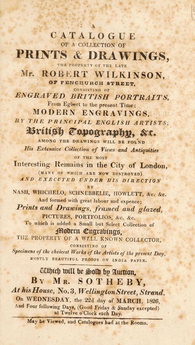 A CATALOGUE OF A COLLECTION OF PRINTS & DRAWINGS, THE PROPERTY OF THE LATE Mr. ROBERT-WILKINSON, OP FENCIIUHCH STREET, CONSISTING OF ENGRAVED BRITISH PORTRAITS, From Egbert to tbe present Time; MODERN ENGRAVINGS, liV THE PRINCIPAL ENGLISH ARTISTS; AMONG THE DRAWINGS WILL BE FOIND His Extensive Collection of Views and Antiquities OF THE MOST Interesting Remains in the City of London, (many of which are now destroyed) AND EXECUTED UNDER HIS DIRECTION BY NASH, WHICHELO, SCHNEBBELIE, HOWLETT, &c. &c. And formed with great labour and expence; Prints and Drawings, framed and glazed, PICTURES, PORTFOLIOS, &c. &c. I o which is added a Small but Select Collection of jfloDenx CngraMngs;- HIE PROPERTY OF A WELL KNOWN COLLECTOR, consisting of Specimens of the choicest Works of the Artists of the present Day, LOSTLY BEAUTIFUL PROOFS ON INDIA PAPER. (Kafnch totll he |s>alti ftp auction. By Mr. SOTHEBY, At his House, No. 3, WellingtonStreet, Strand, On WEDNESDAY, the 22d day of MARCH, 1826, And Four following Days, (Good Friday & Sunday excepted) at Twelve o’Clock each Day. May be Viewed, and Catalogues had at the Rooms.