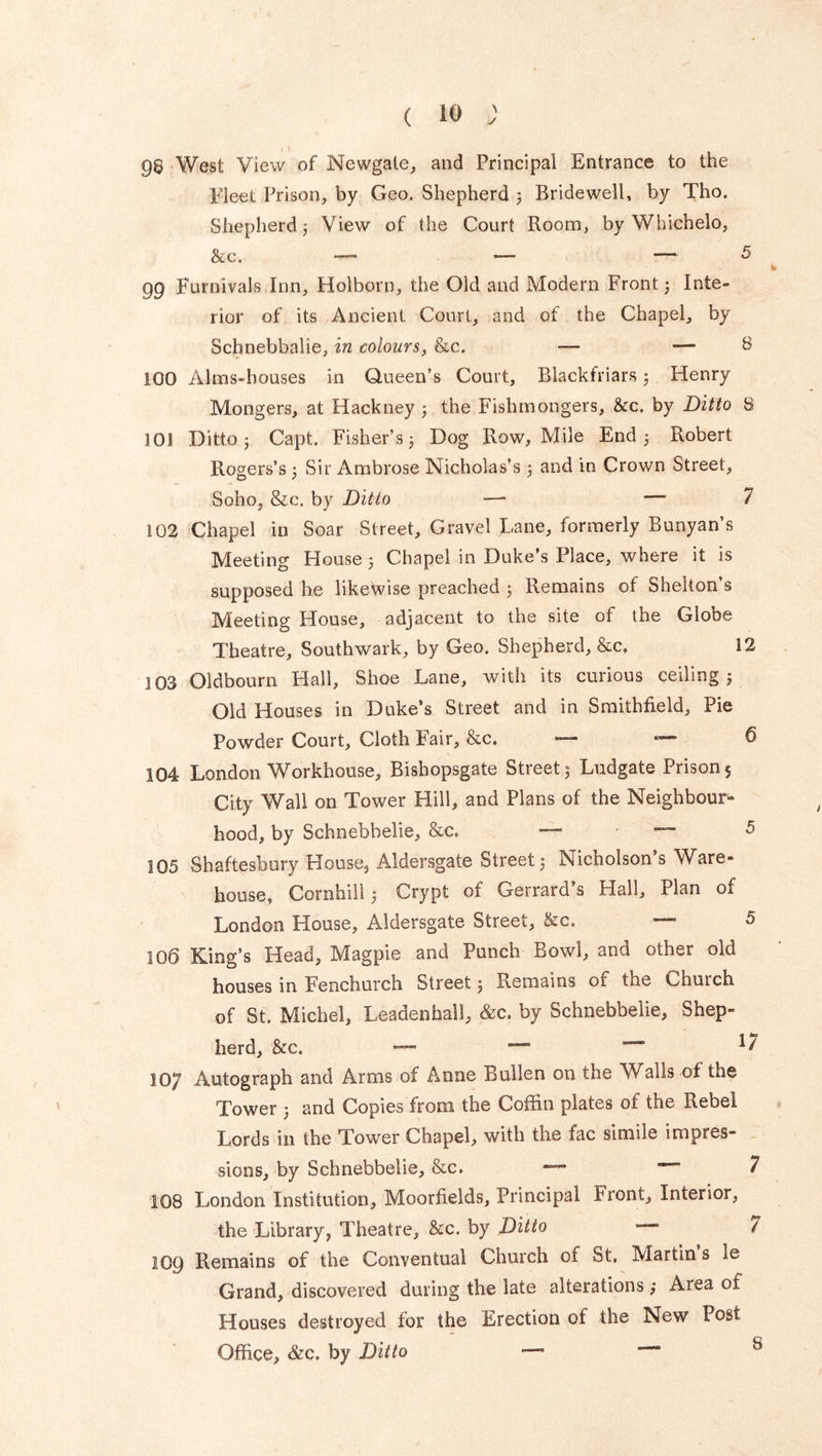 96 West View of Newgate, and Principal Entrance to the Fleet Prison, by Geo. Shepherd 5 Bridewell, by Tho. Shepherd 3 View of the Court Room, by Whichelo, &c. — *— ■— 5 99 Furnivals Inn, Holborn, the Old and Modern Front; Inte- rior of its Ancient Court, and of the Chapel, by Schnebbalie, in colours, &c. — — 6 100 Alms-houses in Queen’s Court, Blackfriars ; Henry Mongers, at Hackney ; the Fishmongers, &c. by Ditto 8 101 Ditto; Capt. Fisher’s; Dog Row, Mile End; Robert Rogers’s ; Sir Ambrose Nicholas’s ; and in Crown Street, Soho, &c. by Ditto — — 7 102 Chapel in Soar Street, Gravel Lane, formerly Bunyan’s Meeting House; Chapel in Duke’s Place, where it is supposed he likewise preached ; Remains of Shelton’s Meeting House, adjacent to the site of the Globe Theatre, Southwark, by Geo. Shepherd, &c. 12 103 Oldbourn Hall, Shoe Lane, with its curious ceiling; Old Houses in Duke’s Street and in Smithfield, Pie Powder Court, Cloth Fair, &c. — ^ 104 London Workhouse, Bishopsgate Street; Ludgate Prison $ City Wall on Tower Hill, and Plans of the Neighbour- hood, by Schnebhelie, &c. ■—■ • —- 5 105 Shaftesbury House, Aldersgate Street; Nicholson’s Ware- house, Cornhill; Crypt of Gerrard’s Hall, Plan of London House, Aldersgate Street, &c, — 5 106 King’s Head, Magpie and Punch Bowl, and other old houses in Fenchurch Street; Remains of the Chuich of St. Michel, Leadenhall, &c. by Schnebbelie, Shep- herd, &c. —- *7 107 Autograph and Arms of Anne Bullen on the Walls of the Tower ; and Copies from the Coffin plates 01 the Rebel Lords in the Tower Chapel, with the fac simile impres- sions, by Schnebbelie, &c. **7 108 London Institution, Moorfields, Principal Front, Interior, the Library, Theatre, &c. by Ditto  ( 109 Remains of the Conventual Church of St. Martin s le Grand, discovered during the late alterations ; Area of Houses destroyed lor the Erection of the New Post Office, &c. by Ditto — 8