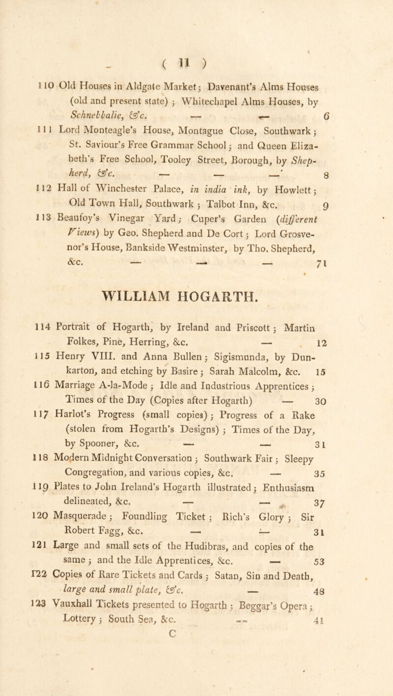 110 Old Houses in Aldgate Market 5 Davenant’s Alms Houses (old and present state) 3 Whitechapel Alms Houses, by Schnebbalie, &c, — Q 111 Lord Monteagle’s House, Montague Close, Southwark 3 St. Saviour’s Free Grammar School 3 and Queen Eliza- beth’s Free School, Tooley Street, Borough, by Shep- herd, tsfc. — — ' 3 212 Hall of Winchester Palace, in India ink, by Howlett 3 Old Town Hall, Southwark 3 Talbot Inn, &c. 9 113 Beaufoy’s Vinegar Y ard; Cuper’s Garden (different Views) by Geo. Shepherd and De Cort 3 Lord Grosve- nor’s House, Bankside Westminster, by Tho. Shepherd, &c. — —* — 71 • WILLIAM HOGARTH. 114 Portrait of Hogarth, by Ireland and Priscoit 3 Martin Folkes, Pine, Herring, &c. — 12 115 Henry VIII. and Anna Bullen 5 Sigismunda, by Dun- karton, and etching by Basire; Sarah Malcolm, &c. 15 116 Marriage A-la-Mode 3 Idle and Industrious Apprentices 3 Times of the Day (Copies after Hogarth) — 30 117 Harlot’s Progress (small copies) 3 Progress of a Rake (stolen from Hogarth’s Designs) 3 Times of the Day, by Spooner, &c. — —- 31 118 Modern Midnight Conversation 3 Southwark Fair 3 Sleepy Congregation, and various copies, &c. — 35 119 Plates to John Ireland’s Hogarth illustrated 3 Enthusiasm delineated, &c. — — 37 120 Masquerade 3 Foundling Ticket 3 Rich’s Glory 3 Sir Robert Fagg, &c. — — 31 121 Large and small sets of the Hudibras, and copies of the same 3 and the Idle Apprentices, &c. —. 53 122 Copies of Rare Tickets and Cards ; Satan, Sin and Death, large and small plate, &c. — 48 123 Vauxhall Tickets presented to Hogarth 3 Beggar’s Opera 3 Lottery 3 South Sea, &c. 41 C )